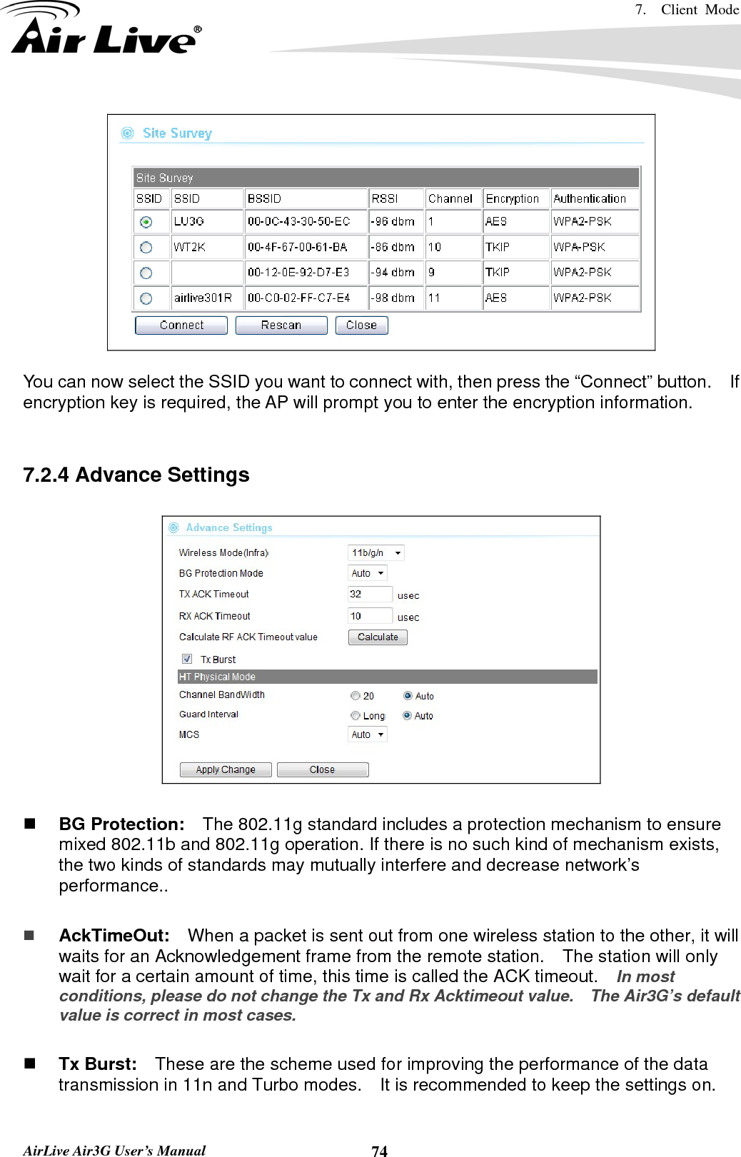 7.  Client Mode   AirLive Air3G User’s Manual  74  You can now select the SSID you want to connect with, then press the “Connect” button.    If encryption key is required, the AP will prompt you to enter the encryption information.   7.2.4 Advance Settings     BG Protection:    The 802.11g standard includes a protection mechanism to ensure mixed 802.11b and 802.11g operation. If there is no such kind of mechanism exists, the two kinds of standards may mutually interfere and decrease network’s performance..   AckTimeOut:  When a packet is sent out from one wireless station to the other, it will waits for an Acknowledgement frame from the remote station.    The station will only wait for a certain amount of time, this time is called the ACK timeout.    In most conditions, please do not change the Tx and Rx Acktimeout value.    The Air3G’s default value is correct in most cases.   Tx Burst:    These are the scheme used for improving the performance of the data transmission in 11n and Turbo modes.    It is recommended to keep the settings on.  