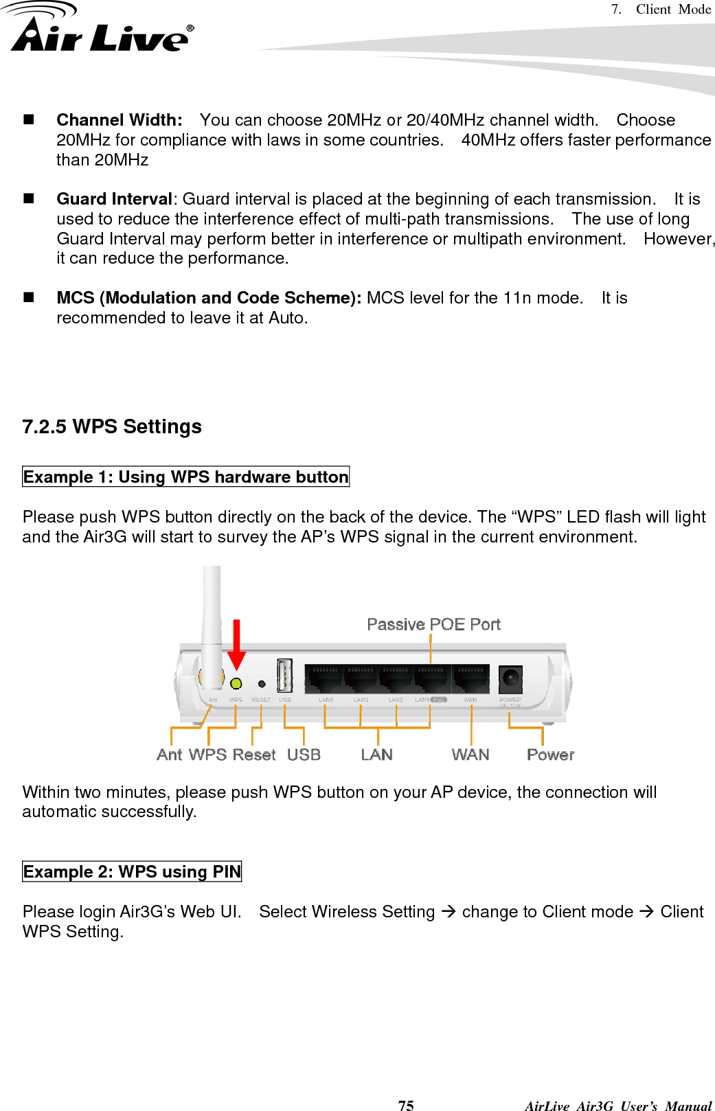 7.  Client Mode    75              AirLive Air3G User’s Manual  Channel Width:    You can choose 20MHz or 20/40MHz channel width.    Choose 20MHz for compliance with laws in some countries.    40MHz offers faster performance than 20MHz   Guard Interval: Guard interval is placed at the beginning of each transmission.    It is used to reduce the interference effect of multi-path transmissions.    The use of long Guard Interval may perform better in interference or multipath environment.    However, it can reduce the performance.   MCS (Modulation and Code Scheme): MCS level for the 11n mode.    It is recommended to leave it at Auto.     7.2.5 WPS Settings  Example 1: Using WPS hardware button  Please push WPS button directly on the back of the device. The “WPS” LED flash will light and the Air3G will start to survey the AP’s WPS signal in the current environment.   Within two minutes, please push WPS button on your AP device, the connection will automatic successfully.   Example 2: WPS using PIN  Please login Air3G’s Web UI.    Select Wireless Setting Æ change to Client mode Æ Client WPS Setting.  