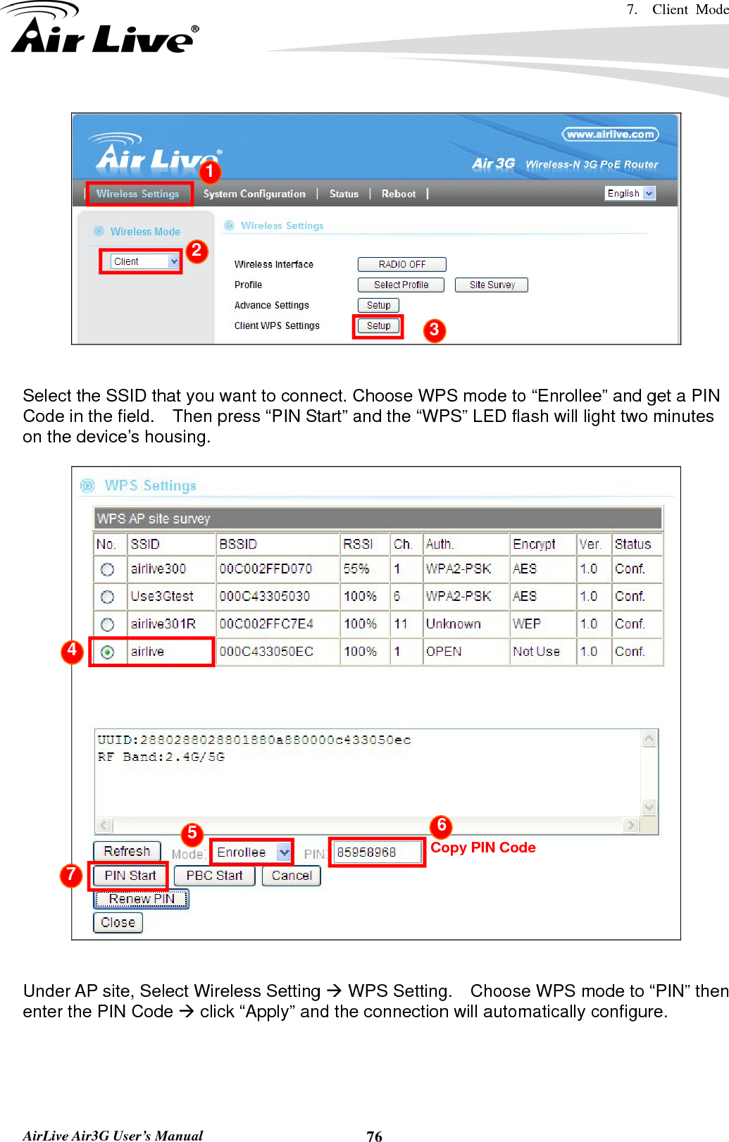 7.  Client Mode   AirLive Air3G User’s Manual  76   Select the SSID that you want to connect. Choose WPS mode to “Enrollee” and get a PIN Code in the field.    Then press “PIN Start” and the “WPS” LED flash will light two minutes on the device’s housing.        Under AP site, Select Wireless Setting Æ WPS Setting.    Choose WPS mode to “PIN” then enter the PIN Code Æ click “Apply” and the connection will automatically configure.    Copy PIN Code4 5  6 7 1 2 3 