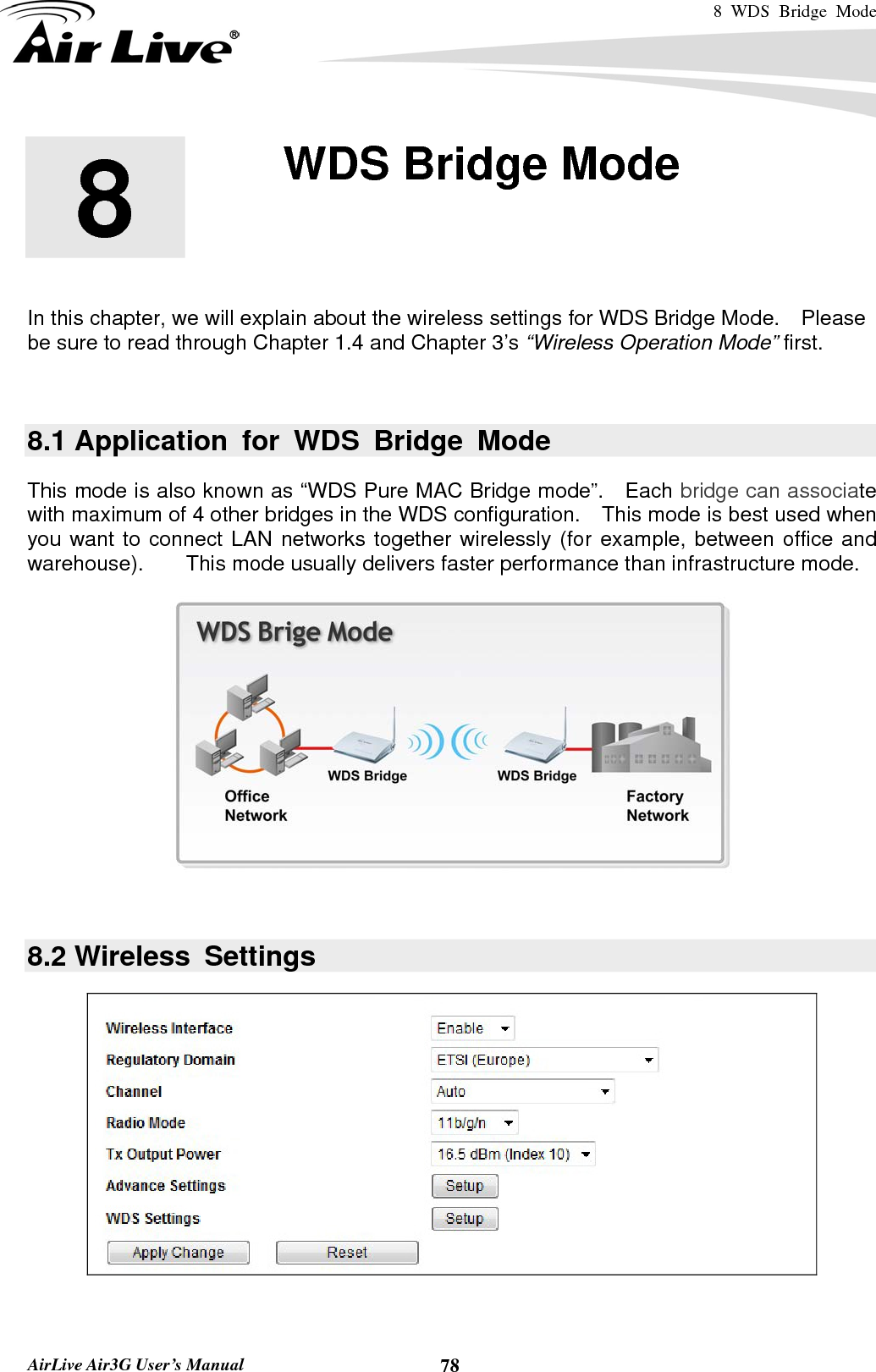 8 WDS Bridge Mode    AirLive Air3G User’s Manual  78       In this chapter, we will explain about the wireless settings for WDS Bridge Mode.    Please be sure to read through Chapter 1.4 and Chapter 3’s “Wireless Operation Mode” first.    8.1 Application for WDS Bridge Mode This mode is also known as “WDS Pure MAC Bridge mode”.   Each bridge can associate with maximum of 4 other bridges in the WDS configuration.    This mode is best used when you want to connect LAN networks together wirelessly (for example, between office and warehouse).    This mode usually delivers faster performance than infrastructure mode.   8.2 Wireless  Settings    8  8. WDS Bridge Mode  