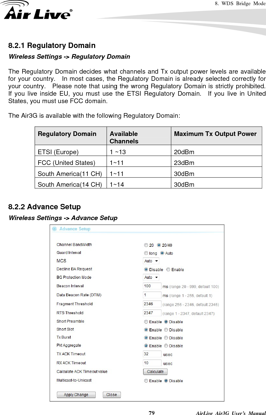 8. WDS Bridge Mode    79              AirLive Air3G User’s Manual 8.2.1 Regulatory Domain Wireless Settings -&gt; Regulatory Domain  The Regulatory Domain decides what channels and Tx output power levels are available for your country.   In most cases, the Regulatory Domain is already selected correctly for your country.  Please note that using the wrong Regulatory Domain is strictly prohibited.   If you live inside EU, you must use the ETSI Regulatory Domain.  If you live in United States, you must use FCC domain.  The Air3G is available with the following Regulatory Domain:  Regulatory Domain  Available Channels  Maximum Tx Output Power ETSI (Europe)  1 ~13  20dBm FCC (United States)  1~11  23dBm South America(11 CH)  1~11  30dBm South America(14 CH)  1~14  30dBm  8.2.2 Advance Setup Wireless Settings -&gt; Advance Setup  