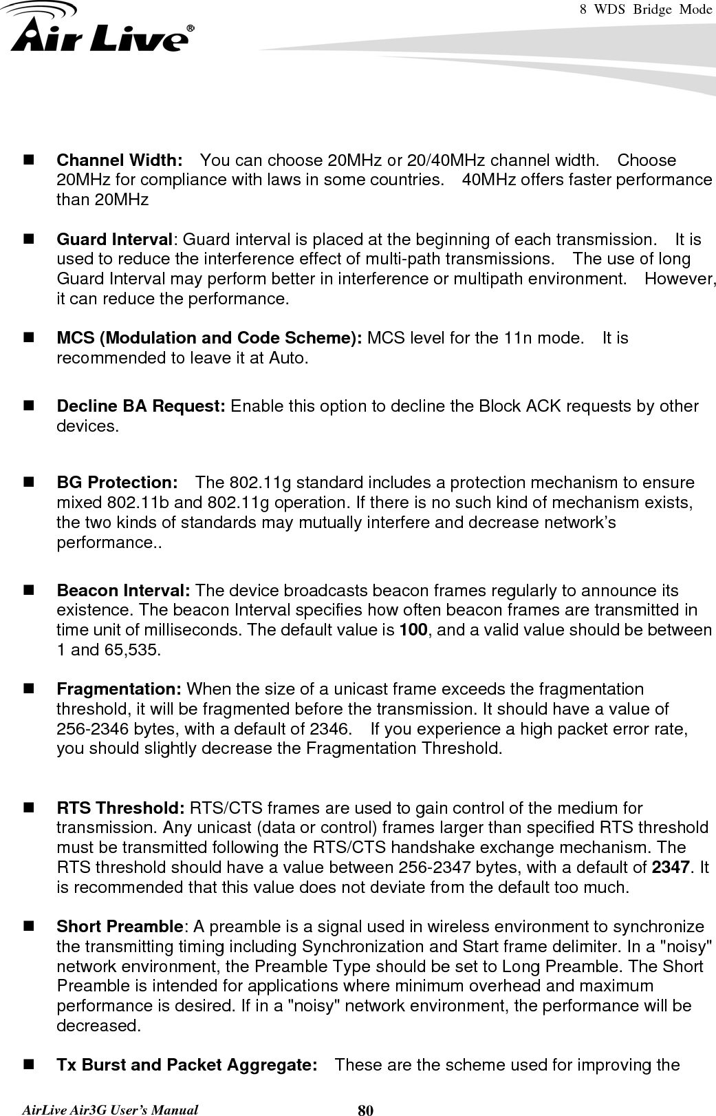 8 WDS Bridge Mode    AirLive Air3G User’s Manual  80   Channel Width:    You can choose 20MHz or 20/40MHz channel width.    Choose 20MHz for compliance with laws in some countries.    40MHz offers faster performance than 20MHz   Guard Interval: Guard interval is placed at the beginning of each transmission.    It is used to reduce the interference effect of multi-path transmissions.    The use of long Guard Interval may perform better in interference or multipath environment.    However, it can reduce the performance.   MCS (Modulation and Code Scheme): MCS level for the 11n mode.    It is recommended to leave it at Auto.   Decline BA Request: Enable this option to decline the Block ACK requests by other devices.   BG Protection:    The 802.11g standard includes a protection mechanism to ensure mixed 802.11b and 802.11g operation. If there is no such kind of mechanism exists, the two kinds of standards may mutually interfere and decrease network’s performance..   Beacon Interval: The device broadcasts beacon frames regularly to announce its existence. The beacon Interval specifies how often beacon frames are transmitted in time unit of milliseconds. The default value is 100, and a valid value should be between 1 and 65,535.     Fragmentation: When the size of a unicast frame exceeds the fragmentation threshold, it will be fragmented before the transmission. It should have a value of 256-2346 bytes, with a default of 2346.  If you experience a high packet error rate, you should slightly decrease the Fragmentation Threshold.      RTS Threshold: RTS/CTS frames are used to gain control of the medium for transmission. Any unicast (data or control) frames larger than specified RTS threshold must be transmitted following the RTS/CTS handshake exchange mechanism. The RTS threshold should have a value between 256-2347 bytes, with a default of 2347. It is recommended that this value does not deviate from the default too much.     Short Preamble: A preamble is a signal used in wireless environment to synchronize the transmitting timing including Synchronization and Start frame delimiter. In a &quot;noisy&quot; network environment, the Preamble Type should be set to Long Preamble. The Short Preamble is intended for applications where minimum overhead and maximum performance is desired. If in a &quot;noisy&quot; network environment, the performance will be decreased.   Tx Burst and Packet Aggregate:    These are the scheme used for improving the 