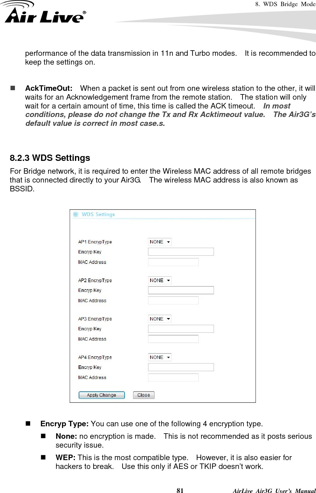 8. WDS Bridge Mode    81              AirLive Air3G User’s Manual performance of the data transmission in 11n and Turbo modes.    It is recommended to keep the settings on.    AckTimeOut:  When a packet is sent out from one wireless station to the other, it will waits for an Acknowledgement frame from the remote station.    The station will only wait for a certain amount of time, this time is called the ACK timeout.    In most conditions, please do not change the Tx and Rx Acktimeout value.    The Air3G’s default value is correct in most case.s.   8.2.3 WDS Settings For Bridge network, it is required to enter the Wireless MAC address of all remote bridges that is connected directly to your Air3G.    The wireless MAC address is also known as BSSID.     Encryp Type: You can use one of the following 4 encryption type.  None: no encryption is made.    This is not recommended as it posts serious security issue.  WEP: This is the most compatible type.    However, it is also easier for hackers to break.    Use this only if AES or TKIP doesn’t work. 