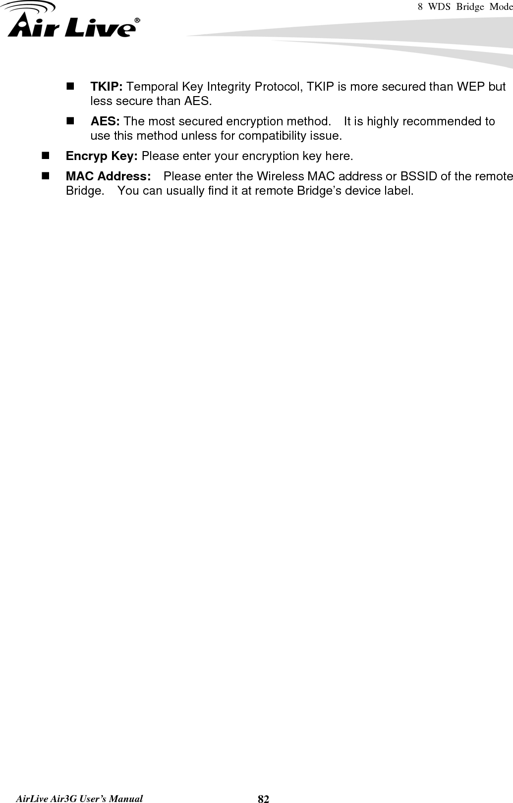 8 WDS Bridge Mode    AirLive Air3G User’s Manual  82 TKIP: Temporal Key Integrity Protocol, TKIP is more secured than WEP but less secure than AES.      AES: The most secured encryption method.    It is highly recommended to use this method unless for compatibility issue.  Encryp Key: Please enter your encryption key here.      MAC Address:    Please enter the Wireless MAC address or BSSID of the remote Bridge.    You can usually find it at remote Bridge’s device label.      