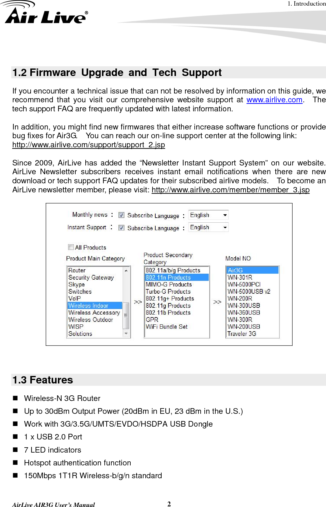 1. Introduction  AirLive AIR3G User’s Manual  2 1.2 Firmware Upgrade and Tech Support If you encounter a technical issue that can not be resolved by information on this guide, we recommend that you visit our comprehensive website support at www.airlive.com.  The tech support FAQ are frequently updated with latest information.  In addition, you might find new firmwares that either increase software functions or provide bug fixes for Air3G.    You can reach our on-line support center at the following link: http://www.airlive.com/support/support_2.jsp  Since 2009, AirLive has added the “Newsletter Instant Support System” on our website.  AirLive Newsletter subscribers receives instant email notifications when there are new download or tech support FAQ updates for their subscribed airlive models.  To become an AirLive newsletter member, please visit: http://www.airlive.com/member/member_3.jsp      1.3 Features   Wireless-N 3G Router     Up to 30dBm Output Power (20dBm in EU, 23 dBm in the U.S.)    Work with 3G/3.5G/UMTS/EVDO/HSDPA USB Dongle     1 x USB 2.0 Port     7 LED indicators  Hotspot authentication function   150Mbps 1T1R Wireless-b/g/n standard   