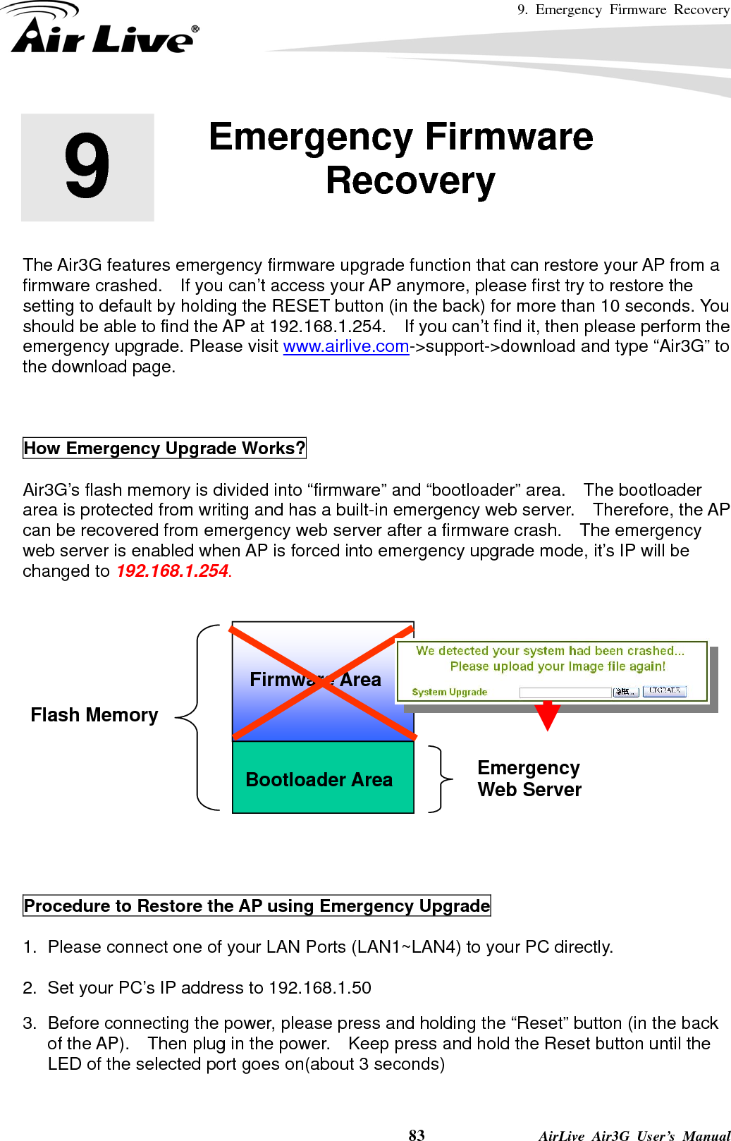 9. Emergency Firmware Recovery    83              AirLive Air3G User’s Manual        The Air3G features emergency firmware upgrade function that can restore your AP from a firmware crashed.    If you can’t access your AP anymore, please first try to restore the setting to default by holding the RESET button (in the back) for more than 10 seconds. You should be able to find the AP at 192.168.1.254.    If you can’t find it, then please perform the emergency upgrade. Please visit www.airlive.com-&gt;support-&gt;download and type “Air3G” to the download page.    How Emergency Upgrade Works?    Air3G’s flash memory is divided into “firmware” and “bootloader” area.    The bootloader area is protected from writing and has a built-in emergency web server.   Therefore, the AP can be recovered from emergency web server after a firmware crash.    The emergency web server is enabled when AP is forced into emergency upgrade mode, it’s IP will be changed to 192.168.1.254.        Procedure to Restore the AP using Emergency Upgrade  1.  Please connect one of your LAN Ports (LAN1~LAN4) to your PC directly.    2.  Set your PC’s IP address to 192.168.1.50    3.  Before connecting the power, please press and holding the “Reset” button (in the back of the AP).    Then plug in the power.    Keep press and hold the Reset button until the LED of the selected port goes on(about 3 seconds)    9  9. Emergency Firmware Recovery  Bootloader Area Flash Memory Emergency  Web Server Firmware Area 