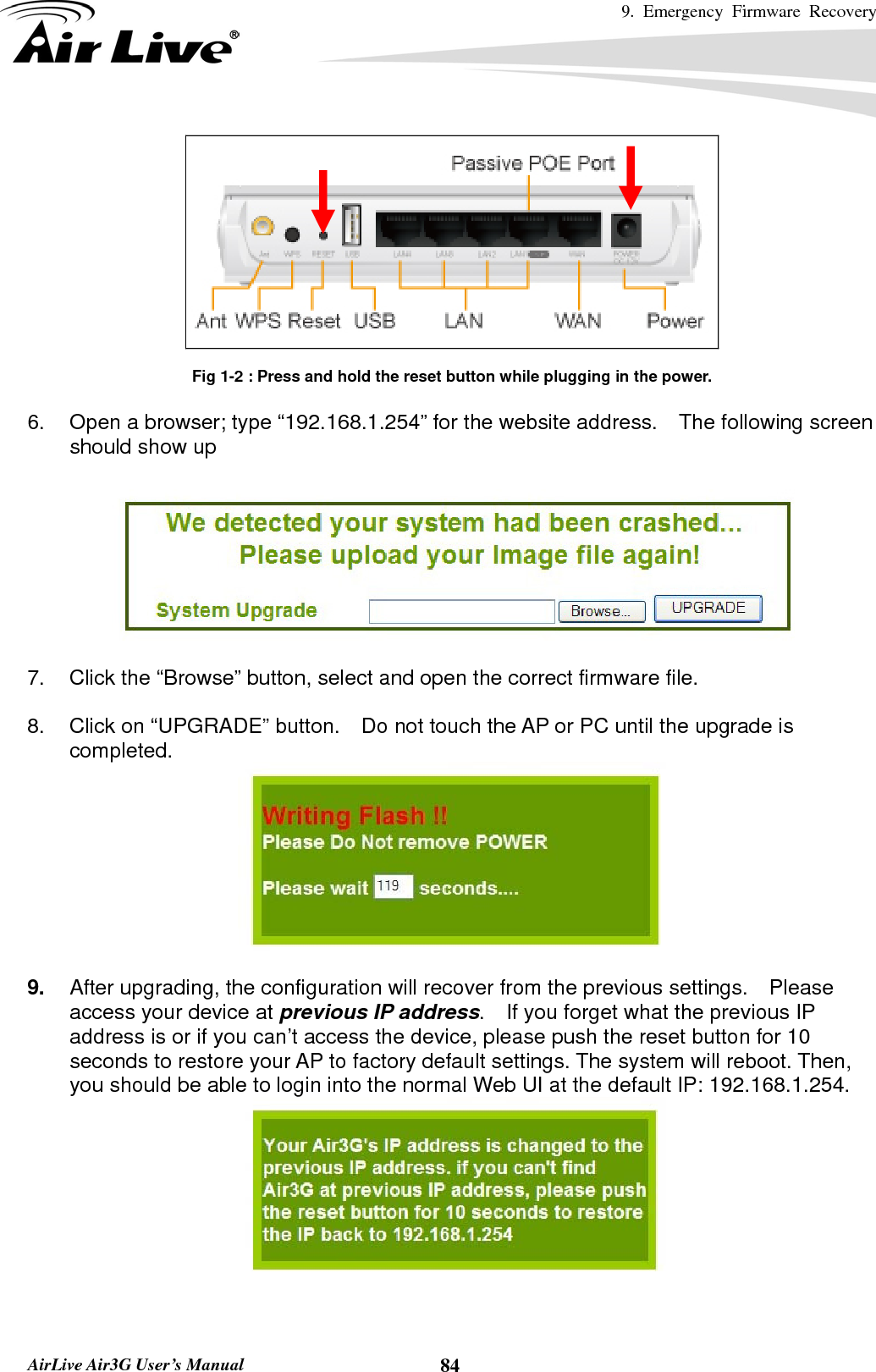 9. Emergency Firmware Recovery     AirLive Air3G User’s Manual  84  Fig 1-2 : Press and hold the reset button while plugging in the power.  6.  Open a browser; type “192.168.1.254” for the website address.  The following screen should show up    7.  Click the “Browse” button, select and open the correct firmware file.      8.  Click on “UPGRADE” button.    Do not touch the AP or PC until the upgrade is completed.   9.  After upgrading, the configuration will recover from the previous settings.  Please access your device at previous IP address.    If you forget what the previous IP address is or if you can’t access the device, please push the reset button for 10 seconds to restore your AP to factory default settings. The system will reboot. Then, you should be able to login into the normal Web UI at the default IP: 192.168.1.254. 