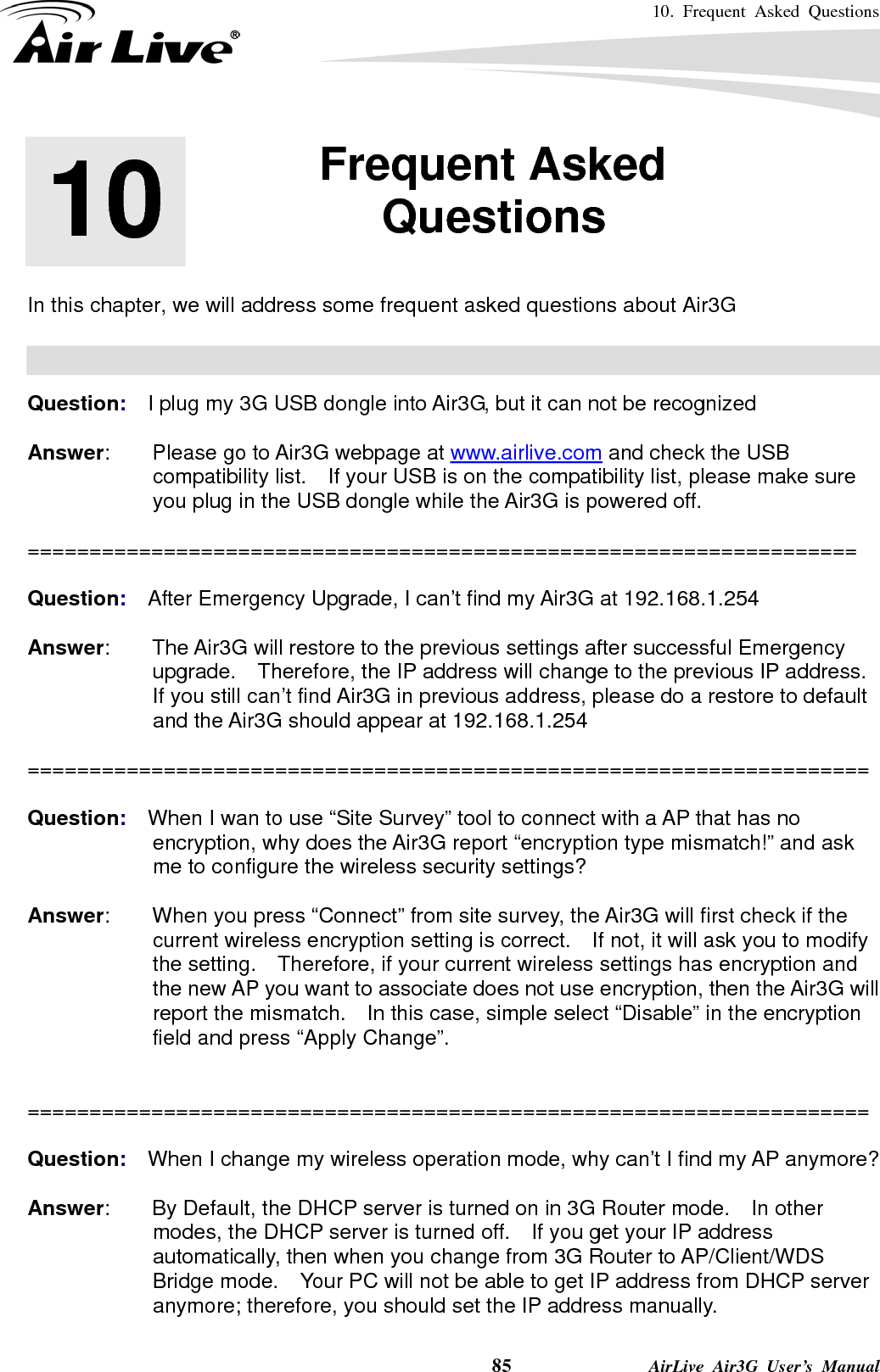 10. Frequent Asked Questions    85              AirLive Air3G User’s Manual       In this chapter, we will address some frequent asked questions about Air3G    Question:  I plug my 3G USB dongle into Air3G, but it can not be recognized  Answer:    Please go to Air3G webpage at www.airlive.com and check the USB compatibility list.    If your USB is on the compatibility list, please make sure you plug in the USB dongle while the Air3G is powered off.  ===================================================================  Question:  After Emergency Upgrade, I can’t find my Air3G at 192.168.1.254  Answer:        The Air3G will restore to the previous settings after successful Emergency upgrade.  Therefore, the IP address will change to the previous IP address.   If you still can’t find Air3G in previous address, please do a restore to default and the Air3G should appear at 192.168.1.254  ====================================================================  Question:  When I wan to use “Site Survey” tool to connect with a AP that has no encryption, why does the Air3G report “encryption type mismatch!” and ask me to configure the wireless security settings?  Answer:        When you press “Connect” from site survey, the Air3G will first check if the current wireless encryption setting is correct.    If not, it will ask you to modify the setting.    Therefore, if your current wireless settings has encryption and the new AP you want to associate does not use encryption, then the Air3G will report the mismatch.    In this case, simple select “Disable” in the encryption field and press “Apply Change”.   ====================================================================  Question:  When I change my wireless operation mode, why can’t I find my AP anymore?  Answer:        By Default, the DHCP server is turned on in 3G Router mode.    In other modes, the DHCP server is turned off.    If you get your IP address automatically, then when you change from 3G Router to AP/Client/WDS Bridge mode.    Your PC will not be able to get IP address from DHCP server anymore; therefore, you should set the IP address manually. 10  10. Frequent Asked Questions  