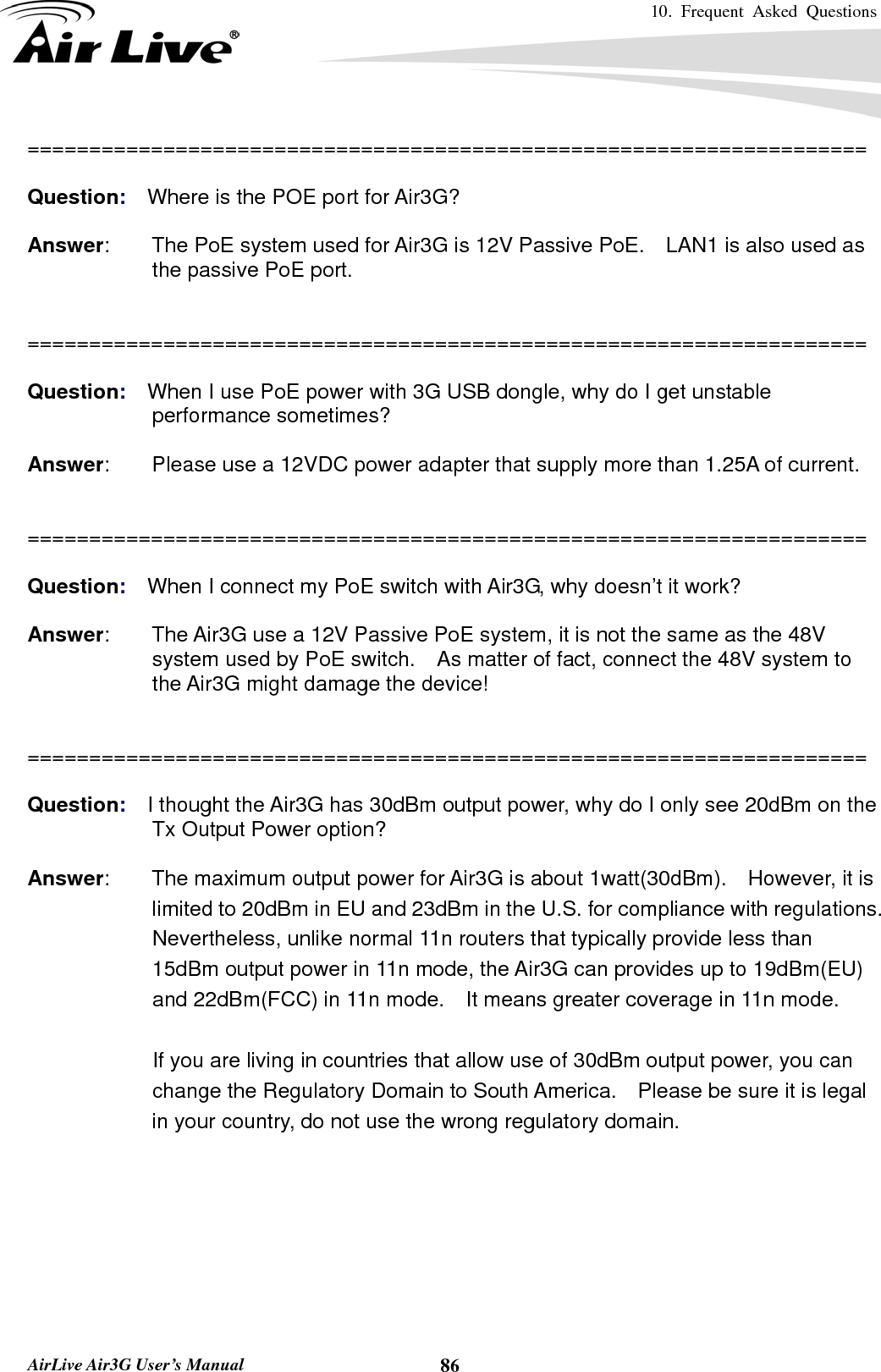 10. Frequent Asked Questions      AirLive Air3G User’s Manual  86====================================================================  Question:  Where is the POE port for Air3G?  Answer:        The PoE system used for Air3G is 12V Passive PoE.    LAN1 is also used as the passive PoE port.   ====================================================================  Question:  When I use PoE power with 3G USB dongle, why do I get unstable performance sometimes?  Answer:        Please use a 12VDC power adapter that supply more than 1.25A of current.   ====================================================================  Question:  When I connect my PoE switch with Air3G, why doesn’t it work?  Answer:        The Air3G use a 12V Passive PoE system, it is not the same as the 48V system used by PoE switch.    As matter of fact, connect the 48V system to the Air3G might damage the device!   ====================================================================  Question:  I thought the Air3G has 30dBm output power, why do I only see 20dBm on the Tx Output Power option?  Answer:        The maximum output power for Air3G is about 1watt(30dBm).    However, it is limited to 20dBm in EU and 23dBm in the U.S. for compliance with regulations.   Nevertheless, unlike normal 11n routers that typically provide less than 15dBm output power in 11n mode, the Air3G can provides up to 19dBm(EU) and 22dBm(FCC) in 11n mode.    It means greater coverage in 11n mode.      If you are living in countries that allow use of 30dBm output power, you can change the Regulatory Domain to South America.    Please be sure it is legal in your country, do not use the wrong regulatory domain.  