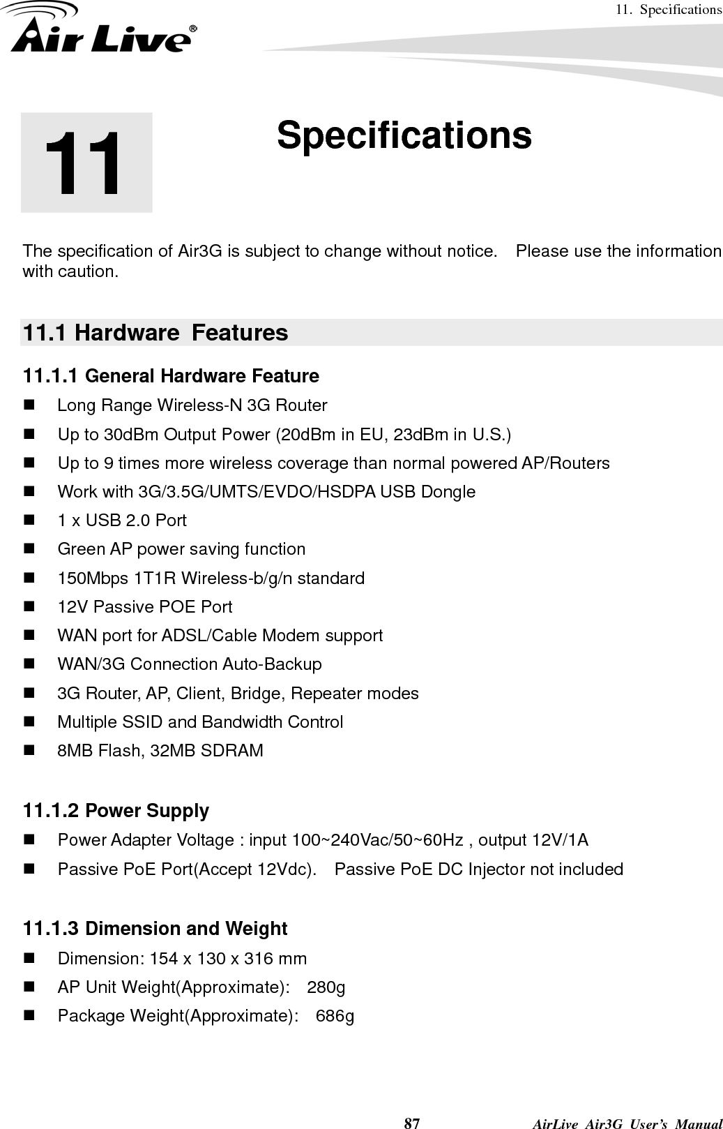 11. Specifications    87              AirLive Air3G User’s Manual       The specification of Air3G is subject to change without notice.  Please use the information with caution.    11.1 Hardware  Features 11.1.1 General Hardware Feature   Long Range Wireless-N 3G Router     Up to 30dBm Output Power (20dBm in EU, 23dBm in U.S.)   Up to 9 times more wireless coverage than normal powered AP/Routers   Work with 3G/3.5G/UMTS/EVDO/HSDPA USB Dongle     1 x USB 2.0 Port     Green AP power saving function   150Mbps 1T1R Wireless-b/g/n standard     12V Passive POE Port     WAN port for ADSL/Cable Modem support    WAN/3G Connection Auto-Backup    3G Router, AP, Client, Bridge, Repeater modes     Multiple SSID and Bandwidth Control   8MB Flash, 32MB SDRAM  11.1.2 Power Supply   Power Adapter Voltage : input 100~240Vac/50~60Hz , output 12V/1A   Passive PoE Port(Accept 12Vdc).    Passive PoE DC Injector not included  11.1.3 Dimension and Weight   Dimension: 154 x 130 x 316 mm   AP Unit Weight(Approximate):    280g  Package Weight(Approximate):  686g   11  11. Specifications  