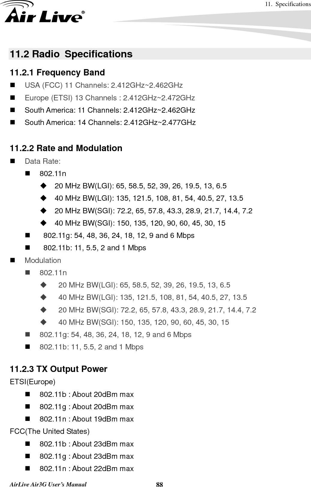 11. Specifications       AirLive Air3G User’s Manual  8811.2 Radio  Specifications 11.2.1 Frequency Band  USA (FCC) 11 Channels: 2.412GHz~2.462GHz    Europe (ETSI) 13 Channels : 2.412GHz~2.472GHz     South America: 11 Channels: 2.412GHz~2.462GHz   South America: 14 Channels: 2.412GHz~2.477GHz  11.2.2 Rate and Modulation  Data Rate:    802.11n   20 MHz BW(LGI): 65, 58.5, 52, 39, 26, 19.5, 13, 6.5   40 MHz BW(LGI): 135, 121.5, 108, 81, 54, 40.5, 27, 13.5   20 MHz BW(SGI): 72.2, 65, 57.8, 43.3, 28.9, 21.7, 14.4, 7.2   40 MHz BW(SGI): 150, 135, 120, 90, 60, 45, 30, 15     802.11g: 54, 48, 36, 24, 18, 12, 9 and 6 Mbps     802.11b: 11, 5.5, 2 and 1 Mbps  Modulation  802.11n     20 MHz BW(LGI): 65, 58.5, 52, 39, 26, 19.5, 13, 6.5     40 MHz BW(LGI): 135, 121.5, 108, 81, 54, 40.5, 27, 13.5     20 MHz BW(SGI): 72.2, 65, 57.8, 43.3, 28.9, 21.7, 14.4, 7.2     40 MHz BW(SGI): 150, 135, 120, 90, 60, 45, 30, 15   802.11g: 54, 48, 36, 24, 18, 12, 9 and 6 Mbps  802.11b: 11, 5.5, 2 and 1 Mbps  11.2.3 TX Output Power ETSI(Europe)   802.11b : About 20dBm max   802.11g : About 20dBm max   802.11n : About 19dBm max FCC(The United States)   802.11b : About 23dBm max   802.11g : About 23dBm max   802.11n : About 22dBm max 