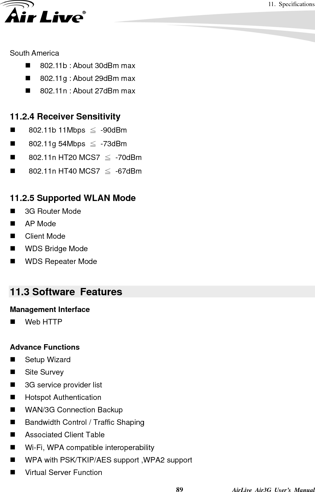 11. Specifications    89              AirLive Air3G User’s Manual South America   802.11b : About 30dBm max   802.11g : About 29dBm max   802.11n : About 27dBm max  11.2.4 Receiver Sensitivity   802.11b 11Mbps ≦ -90dBm   802.11g 54Mbps ≦ -73dBm     802.11n HT20 MCS7  ≦ -70dBm     802.11n HT40 MCS7  ≦ -67dBm  11.2.5 Supported WLAN Mode  3G Router Mode  AP Mode  Client Mode   WDS Bridge Mode   WDS Repeater Mode  11.3 Software  Features Management Interface  Web HTTP  Advance Functions  Setup Wizard  Site Survey    3G service provider list  Hotspot Authentication  WAN/3G Connection Backup   Bandwidth Control / Traffic Shaping   Associated Client Table   Wi-Fi, WPA compatible interoperability     WPA with PSK/TKIP/AES support ,WPA2 support   Virtual Server Function   
