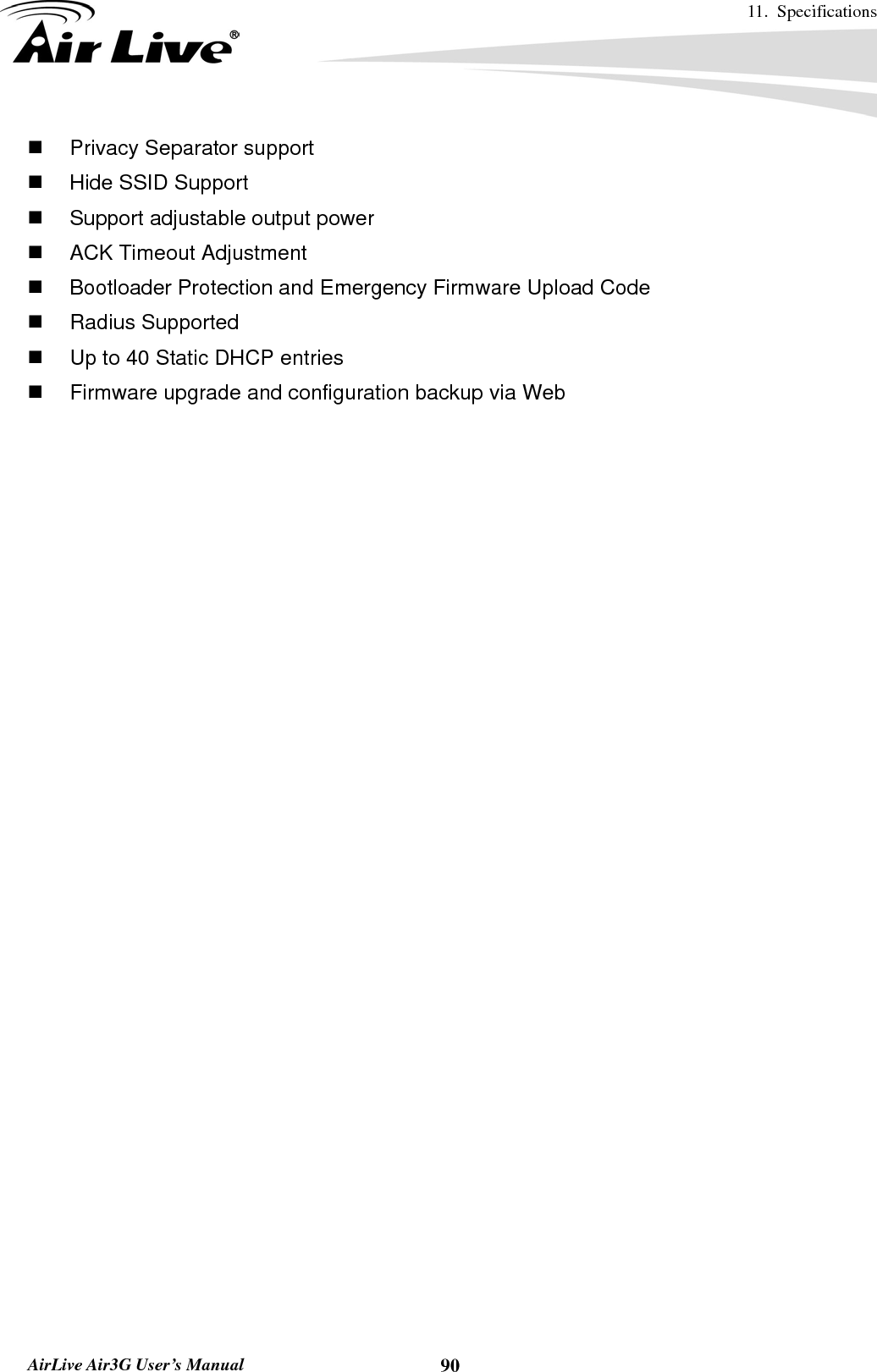 11. Specifications       AirLive Air3G User’s Manual  90  Privacy Separator support     Hide SSID Support   Support adjustable output power     ACK Timeout Adjustment     Bootloader Protection and Emergency Firmware Upload Code  Radius Supported   Up to 40 Static DHCP entries   Firmware upgrade and configuration backup via Web 