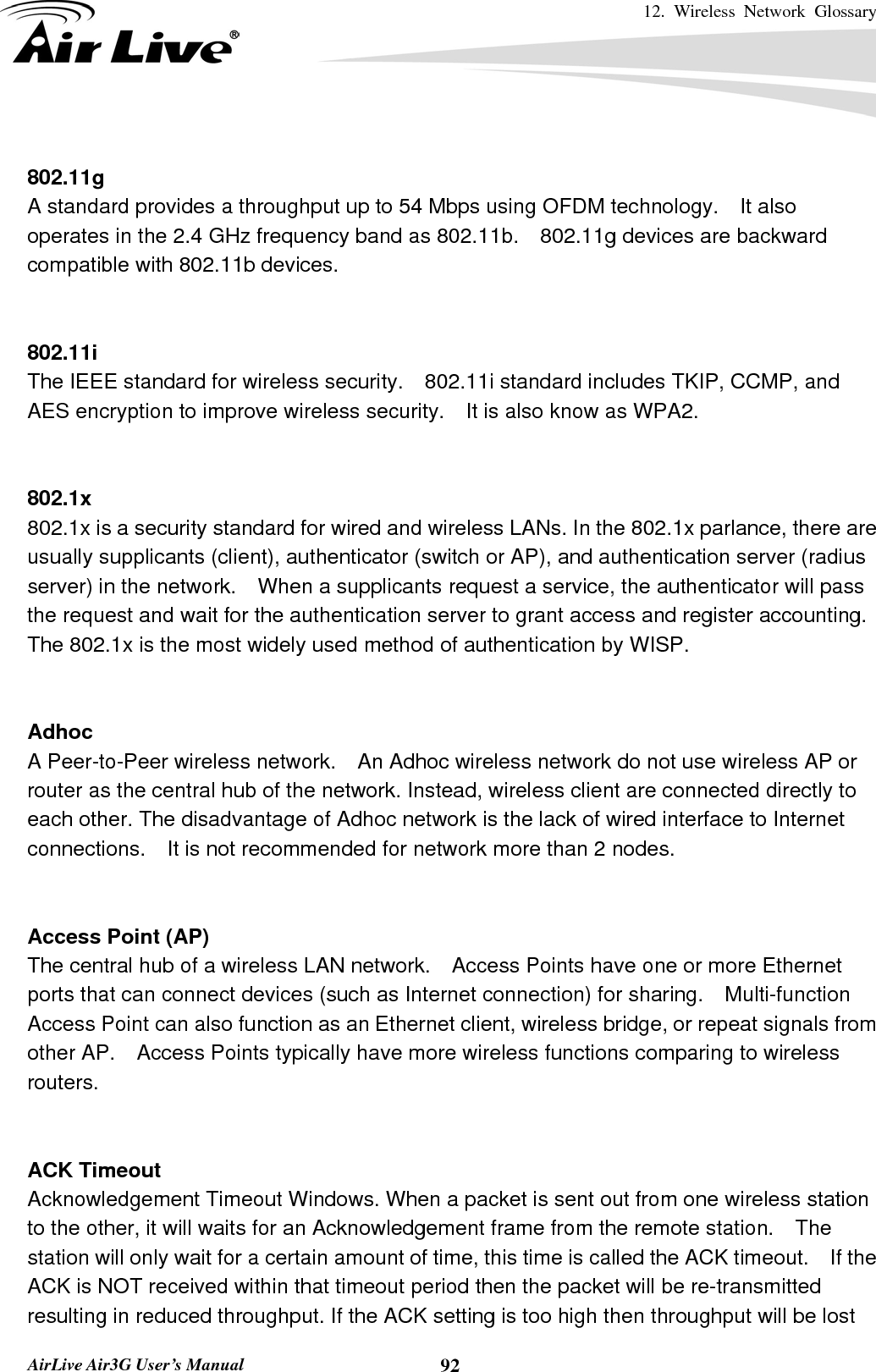 12. Wireless Network Glossary       AirLive Air3G User’s Manual  92 802.11g A standard provides a throughput up to 54 Mbps using OFDM technology.    It also operates in the 2.4 GHz frequency band as 802.11b.    802.11g devices are backward compatible with 802.11b devices.   802.11i The IEEE standard for wireless security.    802.11i standard includes TKIP, CCMP, and AES encryption to improve wireless security.    It is also know as WPA2.   802.1x 802.1x is a security standard for wired and wireless LANs. In the 802.1x parlance, there are usually supplicants (client), authenticator (switch or AP), and authentication server (radius server) in the network.    When a supplicants request a service, the authenticator will pass the request and wait for the authentication server to grant access and register accounting.   The 802.1x is the most widely used method of authentication by WISP.   Adhoc A Peer-to-Peer wireless network.    An Adhoc wireless network do not use wireless AP or router as the central hub of the network. Instead, wireless client are connected directly to each other. The disadvantage of Adhoc network is the lack of wired interface to Internet connections.    It is not recommended for network more than 2 nodes.   Access Point (AP) The central hub of a wireless LAN network.    Access Points have one or more Ethernet ports that can connect devices (such as Internet connection) for sharing.    Multi-function Access Point can also function as an Ethernet client, wireless bridge, or repeat signals from other AP.    Access Points typically have more wireless functions comparing to wireless routers.   ACK Timeout Acknowledgement Timeout Windows. When a packet is sent out from one wireless station to the other, it will waits for an Acknowledgement frame from the remote station.  The station will only wait for a certain amount of time, this time is called the ACK timeout.    If the ACK is NOT received within that timeout period then the packet will be re-transmitted resulting in reduced throughput. If the ACK setting is too high then throughput will be lost 