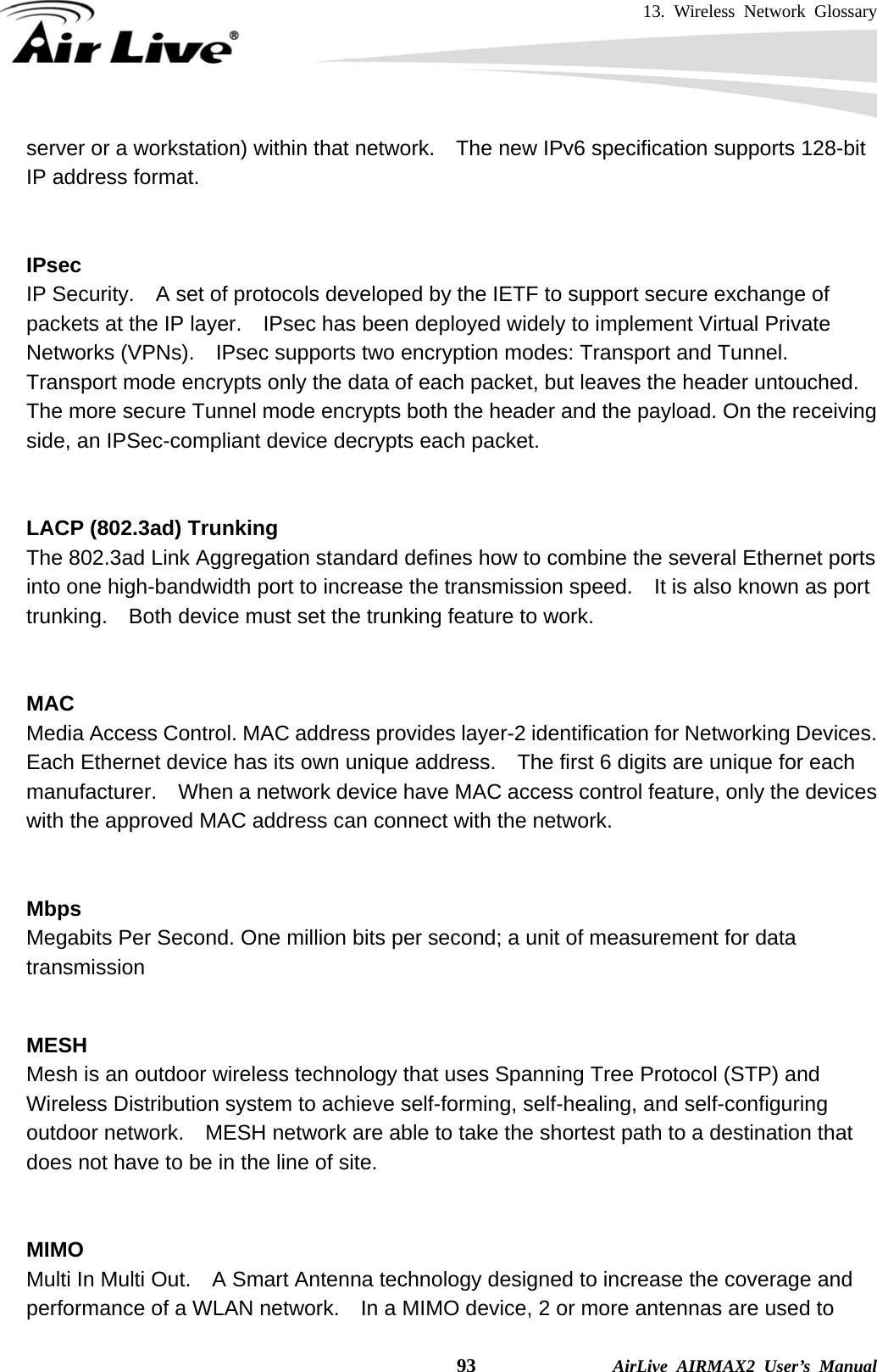 13. Wireless Network Glossary    93              AirLive AIRMAX2 User’s Manual server or a workstation) within that network.    The new IPv6 specification supports 128-bit IP address format.   IPsec IP Security.    A set of protocols developed by the IETF to support secure exchange of packets at the IP layer.    IPsec has been deployed widely to implement Virtual Private Networks (VPNs).    IPsec supports two encryption modes: Transport and Tunnel.   Transport mode encrypts only the data of each packet, but leaves the header untouched.   The more secure Tunnel mode encrypts both the header and the payload. On the receiving side, an IPSec-compliant device decrypts each packet.   LACP (802.3ad) Trunking The 802.3ad Link Aggregation standard defines how to combine the several Ethernet ports into one high-bandwidth port to increase the transmission speed.    It is also known as port trunking.    Both device must set the trunking feature to work.   MAC Media Access Control. MAC address provides layer-2 identification for Networking Devices.   Each Ethernet device has its own unique address.    The first 6 digits are unique for each manufacturer.    When a network device have MAC access control feature, only the devices with the approved MAC address can connect with the network.   Mbps Megabits Per Second. One million bits per second; a unit of measurement for data transmission   MESH Mesh is an outdoor wireless technology that uses Spanning Tree Protocol (STP) and Wireless Distribution system to achieve self-forming, self-healing, and self-configuring outdoor network.    MESH network are able to take the shortest path to a destination that does not have to be in the line of site.   MIMO Multi In Multi Out.    A Smart Antenna technology designed to increase the coverage and performance of a WLAN network.    In a MIMO device, 2 or more antennas are used to 