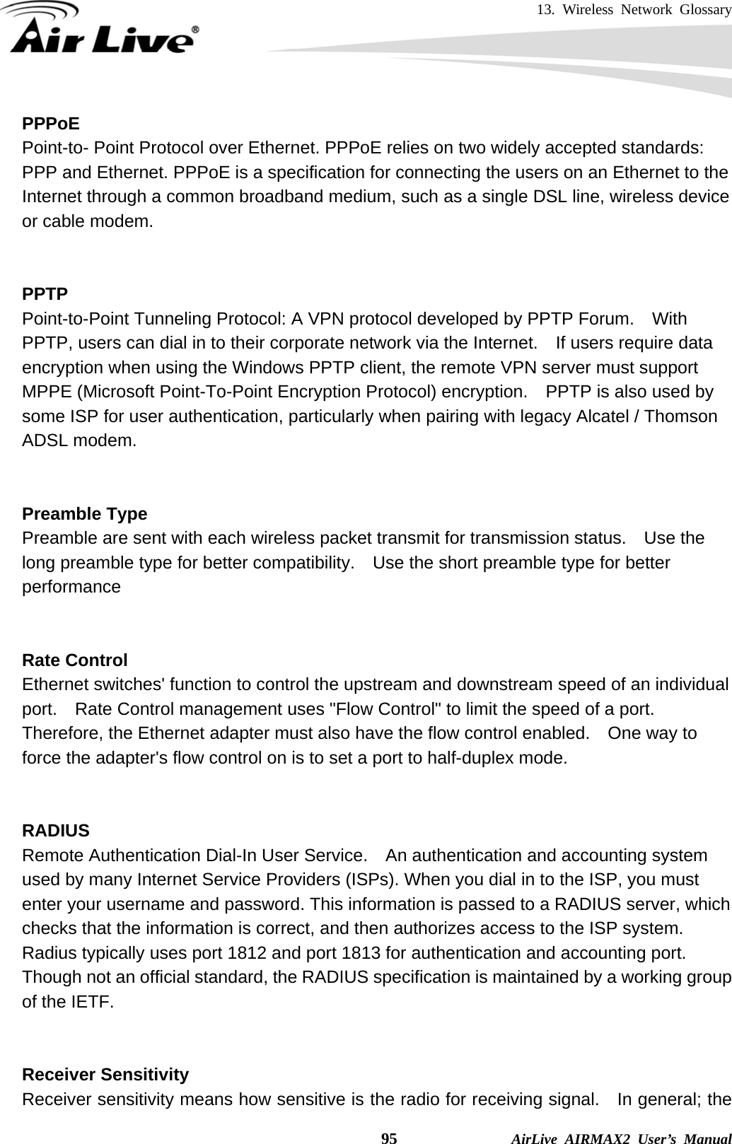 13. Wireless Network Glossary    95              AirLive AIRMAX2 User’s Manual PPPoE Point-to- Point Protocol over Ethernet. PPPoE relies on two widely accepted standards: PPP and Ethernet. PPPoE is a specification for connecting the users on an Ethernet to the Internet through a common broadband medium, such as a single DSL line, wireless device or cable modem.     PPTP Point-to-Point Tunneling Protocol: A VPN protocol developed by PPTP Forum.    With PPTP, users can dial in to their corporate network via the Internet.    If users require data encryption when using the Windows PPTP client, the remote VPN server must support MPPE (Microsoft Point-To-Point Encryption Protocol) encryption.    PPTP is also used by some ISP for user authentication, particularly when pairing with legacy Alcatel / Thomson ADSL modem.   Preamble Type Preamble are sent with each wireless packet transmit for transmission status.    Use the long preamble type for better compatibility.    Use the short preamble type for better performance   Rate Control Ethernet switches&apos; function to control the upstream and downstream speed of an individual port.    Rate Control management uses &quot;Flow Control&quot; to limit the speed of a port.   Therefore, the Ethernet adapter must also have the flow control enabled.    One way to force the adapter&apos;s flow control on is to set a port to half-duplex mode.   RADIUS Remote Authentication Dial-In User Service.  An authentication and accounting system used by many Internet Service Providers (ISPs). When you dial in to the ISP, you must enter your username and password. This information is passed to a RADIUS server, which checks that the information is correct, and then authorizes access to the ISP system. Radius typically uses port 1812 and port 1813 for authentication and accounting port.   Though not an official standard, the RADIUS specification is maintained by a working group of the IETF.   Receiver Sensitivity Receiver sensitivity means how sensitive is the radio for receiving signal.    In general; the 