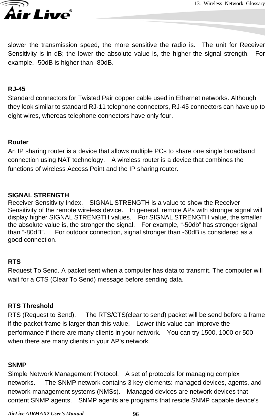 13. Wireless Network Glossary       AirLive AIRMAX2 User’s Manual  96slower the transmission speed, the more sensitive the radio is.  The unit for Receiver Sensitivity is in dB; the lower the absolute value is, the higher the signal strength.  For example, -50dB is higher than -80dB.   RJ-45 Standard connectors for Twisted Pair copper cable used in Ethernet networks. Although they look similar to standard RJ-11 telephone connectors, RJ-45 connectors can have up to eight wires, whereas telephone connectors have only four.   Router An IP sharing router is a device that allows multiple PCs to share one single broadband connection using NAT technology.    A wireless router is a device that combines the functions of wireless Access Point and the IP sharing router.   SIGNAL STRENGTH Receiver Sensitivity Index.    SIGNAL STRENGTH is a value to show the Receiver Sensitivity of the remote wireless device.    In general, remote APs with stronger signal will display higher SIGNAL STRENGTH values.    For SIGNAL STRENGTH value, the smaller the absolute value is, the stronger the signal.    For example, “-50db” has stronger signal than “-80dB”.      For outdoor connection, signal stronger than -60dB is considered as a good connection.   RTS   Request To Send. A packet sent when a computer has data to transmit. The computer will wait for a CTS (Clear To Send) message before sending data.   RTS Threshold RTS (Request to Send).      The RTS/CTS(clear to send) packet will be send before a frame if the packet frame is larger than this value.    Lower this value can improve the performance if there are many clients in your network.    You can try 1500, 1000 or 500 when there are many clients in your AP’s network.   SNMP Simple Network Management Protocol.    A set of protocols for managing complex networks.   The SNMP network contains 3 key elements: managed devices, agents, and network-management systems (NMSs).    Managed devices are network devices that content SNMP agents.    SNMP agents are programs that reside SNMP capable device&apos;s 