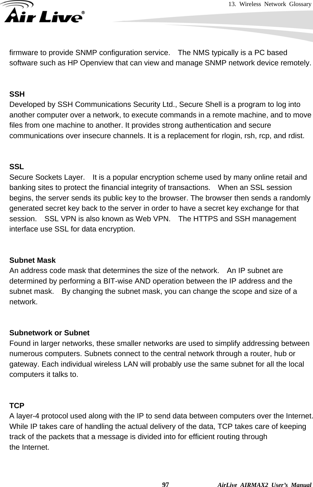 13. Wireless Network Glossary    97              AirLive AIRMAX2 User’s Manual firmware to provide SNMP configuration service.    The NMS typically is a PC based software such as HP Openview that can view and manage SNMP network device remotely.   SSH Developed by SSH Communications Security Ltd., Secure Shell is a program to log into another computer over a network, to execute commands in a remote machine, and to move files from one machine to another. It provides strong authentication and secure communications over insecure channels. It is a replacement for rlogin, rsh, rcp, and rdist.   SSL Secure Sockets Layer.    It is a popular encryption scheme used by many online retail and banking sites to protect the financial integrity of transactions.    When an SSL session begins, the server sends its public key to the browser. The browser then sends a randomly generated secret key back to the server in order to have a secret key exchange for that session.    SSL VPN is also known as Web VPN.    The HTTPS and SSH management interface use SSL for data encryption.   Subnet Mask An address code mask that determines the size of the network.    An IP subnet are determined by performing a BIT-wise AND operation between the IP address and the subnet mask.    By changing the subnet mask, you can change the scope and size of a network.     Subnetwork or Subnet Found in larger networks, these smaller networks are used to simplify addressing between numerous computers. Subnets connect to the central network through a router, hub or gateway. Each individual wireless LAN will probably use the same subnet for all the local computers it talks to.   TCP A layer-4 protocol used along with the IP to send data between computers over the Internet. While IP takes care of handling the actual delivery of the data, TCP takes care of keeping track of the packets that a message is divided into for efficient routing through   the Internet.     