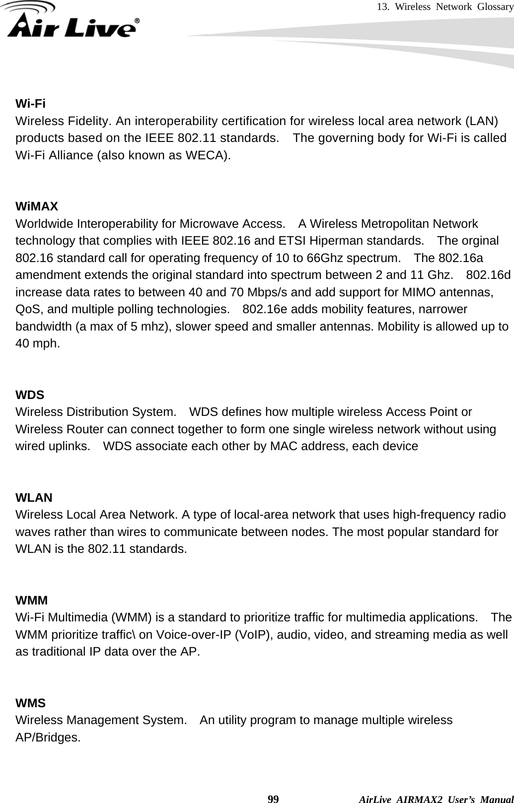 13. Wireless Network Glossary    99              AirLive AIRMAX2 User’s Manual  Wi-Fi   Wireless Fidelity. An interoperability certification for wireless local area network (LAN) products based on the IEEE 802.11 standards.  The governing body for Wi-Fi is called Wi-Fi Alliance (also known as WECA).   WiMAX Worldwide Interoperability for Microwave Access.    A Wireless Metropolitan Network technology that complies with IEEE 802.16 and ETSI Hiperman standards.    The orginal 802.16 standard call for operating frequency of 10 to 66Ghz spectrum.    The 802.16a amendment extends the original standard into spectrum between 2 and 11 Ghz.    802.16d increase data rates to between 40 and 70 Mbps/s and add support for MIMO antennas, QoS, and multiple polling technologies.    802.16e adds mobility features, narrower bandwidth (a max of 5 mhz), slower speed and smaller antennas. Mobility is allowed up to 40 mph.     WDS Wireless Distribution System.    WDS defines how multiple wireless Access Point or Wireless Router can connect together to form one single wireless network without using wired uplinks.    WDS associate each other by MAC address, each device     WLAN Wireless Local Area Network. A type of local-area network that uses high-frequency radio waves rather than wires to communicate between nodes. The most popular standard for WLAN is the 802.11 standards.   WMM Wi-Fi Multimedia (WMM) is a standard to prioritize traffic for multimedia applications.    The WMM prioritize traffic\ on Voice-over-IP (VoIP), audio, video, and streaming media as well as traditional IP data over the AP.   WMS Wireless Management System.    An utility program to manage multiple wireless AP/Bridges.   