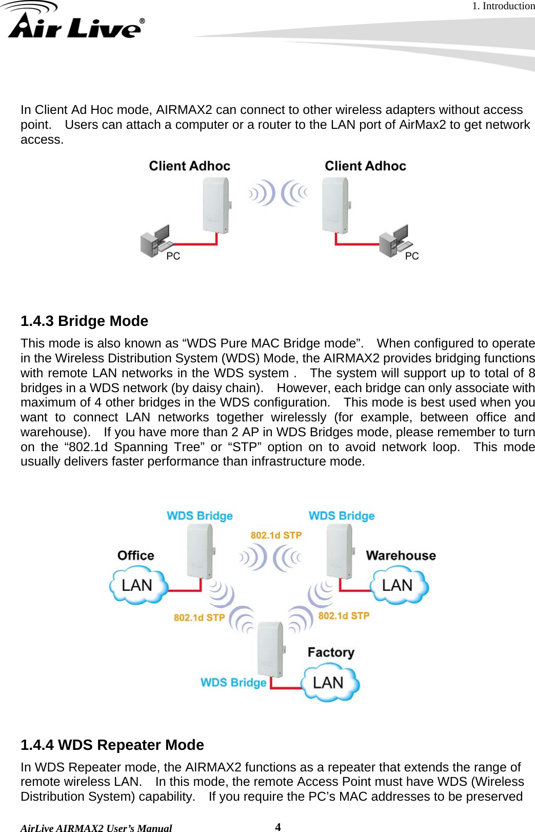 1. Introduction  AirLive AIRMAX2 User’s Manual  4 In Client Ad Hoc mode, AIRMAX2 can connect to other wireless adapters without access point.    Users can attach a computer or a router to the LAN port of AirMax2 to get network access.    1.4.3 Bridge Mode   This mode is also known as “WDS Pure MAC Bridge mode”.    When configured to operate in the Wireless Distribution System (WDS) Mode, the AIRMAX2 provides bridging functions with remote LAN networks in the WDS system .  The system will support up to total of 8 bridges in a WDS network (by daisy chain).    However, each bridge can only associate with maximum of 4 other bridges in the WDS configuration.    This mode is best used when you want to connect LAN networks together wirelessly (for example, between office and warehouse).    If you have more than 2 AP in WDS Bridges mode, please remember to turn on the “802.1d Spanning Tree” or “STP” option on to avoid network loop.  This mode usually delivers faster performance than infrastructure mode.        1.4.4 WDS Repeater Mode In WDS Repeater mode, the AIRMAX2 functions as a repeater that extends the range of remote wireless LAN.    In this mode, the remote Access Point must have WDS (Wireless Distribution System) capability.    If you require the PC’s MAC addresses to be preserved 