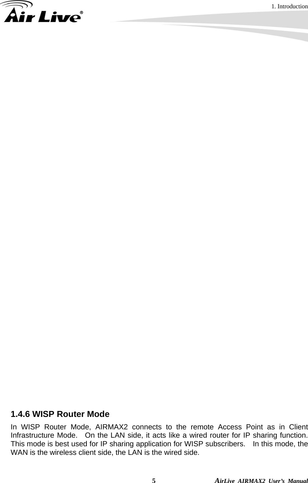 1. Introduction  5                AirLive AIRMAX2 User’s Manual when the data pass through the Repeater, it is necessary to use the WDS Repeater mode.   Because the radio is divided into WDS + AP mode, the Repeater mode will have less performance and distance.    In this mode, it is recommended to use an external Omni-Directional antenna.    1.4.5 Universal Repeater Mode In Universal Repeater mode, the AIRMAX2 functions as a repeater that extends the range of remote wireless LAN.    This mode can repeat the signal of any remote AP/Router, even if they do not have WDS capability.    However, the MAC addresses of any wireless traffic going through Universal Repeater are “translated” into the Repeater’s MAC address.    As a result, any applications that require identification by MAC address (such as hotspot or firewall) can not use this mode.    It is also recommended to use “DHCP” Relay function to get IP address from remote DHCP server.     Because the radio is divided into WDS + AP mode, the Repeater mode will have less performance and distance.    In this mode, it is recommended to use an external Omni-Directional antenna.     1.4.6 WISP Router Mode In WISP Router Mode, AIRMAX2 connects to the remote Access Point as in Client Infrastructure Mode.  On the LAN side, it acts like a wired router for IP sharing function.  This mode is best used for IP sharing application for WISP subscribers.  In this mode, the WAN is the wireless client side, the LAN is the wired side.   Router with   WDS function Router without   WDS function 