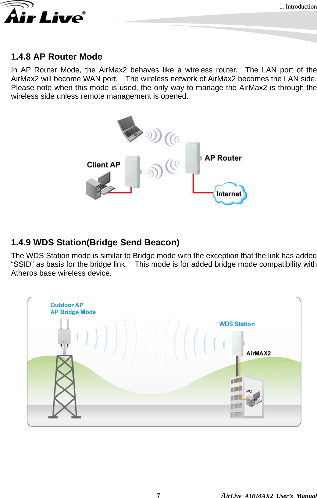 1. Introduction  7                AirLive AIRMAX2 User’s Manual 1.4.8 AP Router Mode In AP Router Mode, the AirMax2 behaves like a wireless router.  The LAN port of the AirMax2 will become WAN port.    The wireless network of AirMax2 becomes the LAN side.   Please note when this mode is used, the only way to manage the AirMax2 is through the wireless side unless remote management is opened.   1.4.9 WDS Station(Bridge Send Beacon)   The WDS Station mode is similar to Bridge mode with the exception that the link has added “SSID” as basis for the bridge link.    This mode is for added bridge mode compatibility with Atheros base wireless device.         