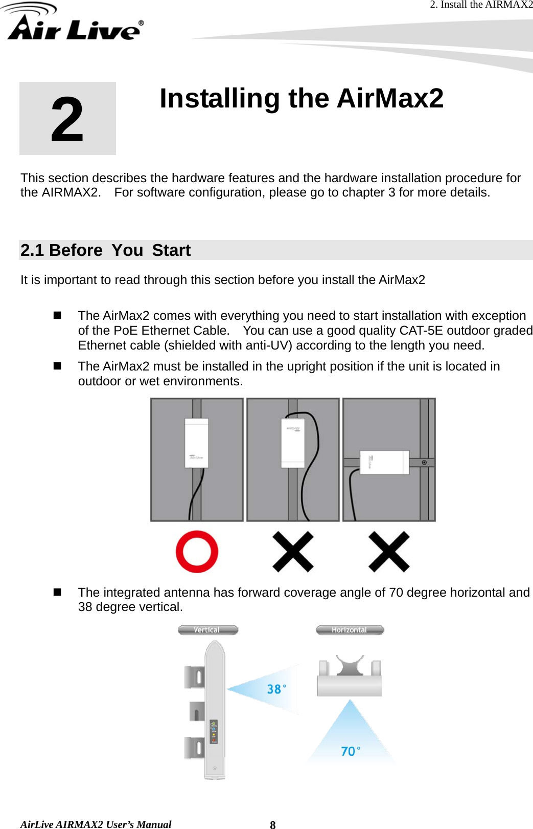 2. Install the AIRMAX2  AirLive AIRMAX2 User’s Manual  82  2. Installing the AirMax2  This section describes the hardware features and the hardware installation procedure for the AIRMAX2.    For software configuration, please go to chapter 3 for more details.  2.1 Before You Start It is important to read through this section before you install the AirMax2    The AirMax2 comes with everything you need to start installation with exception of the PoE Ethernet Cable.    You can use a good quality CAT-5E outdoor graded Ethernet cable (shielded with anti-UV) according to the length you need.   The AirMax2 must be installed in the upright position if the unit is located in outdoor or wet environments.    The integrated antenna has forward coverage angle of 70 degree horizontal and 38 degree vertical.  