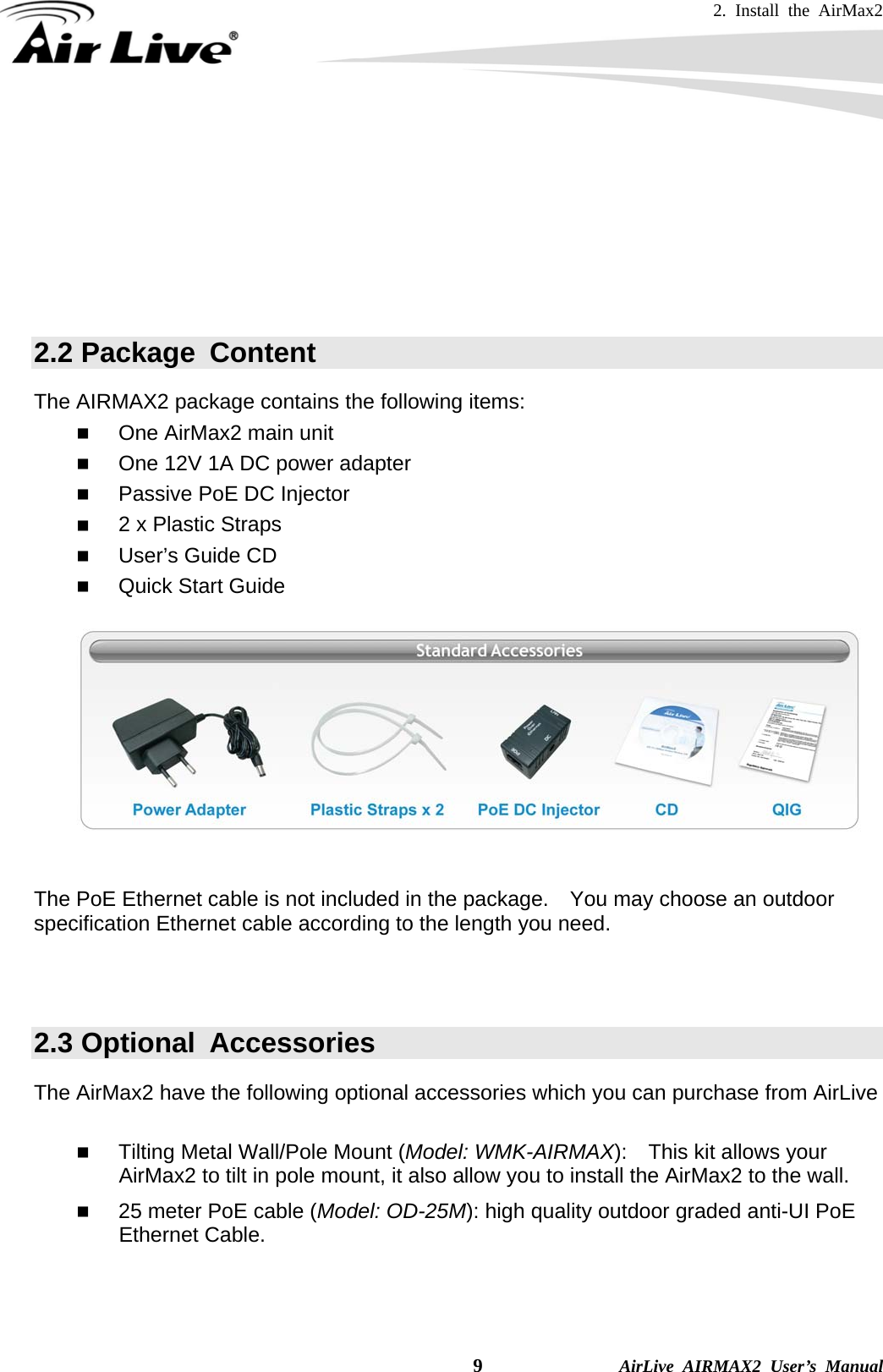 2. Install the AirMax2   9              AirLive AIRMAX2 User’s Manual   If you choose to use the external antenna, please remember to connect the external antenna first before power on AirMax2.     If you choose to use the external antenna, please make sure to change the software settings to use the “external” antenna.   2.2 Package  Content The AIRMAX2 package contains the following items:    One AirMax2 main unit  One 12V 1A DC power adapter  Passive PoE DC Injector  2 x Plastic Straps  User’s Guide CD  Quick Start Guide     The PoE Ethernet cable is not included in the package.    You may choose an outdoor specification Ethernet cable according to the length you need.   2.3 Optional  Accessories The AirMax2 have the following optional accessories which you can purchase from AirLive   Tilting Metal Wall/Pole Mount (Model: WMK-AIRMAX):    This kit allows your AirMax2 to tilt in pole mount, it also allow you to install the AirMax2 to the wall.  25 meter PoE cable (Model: OD-25M): high quality outdoor graded anti-UI PoE Ethernet Cable.  