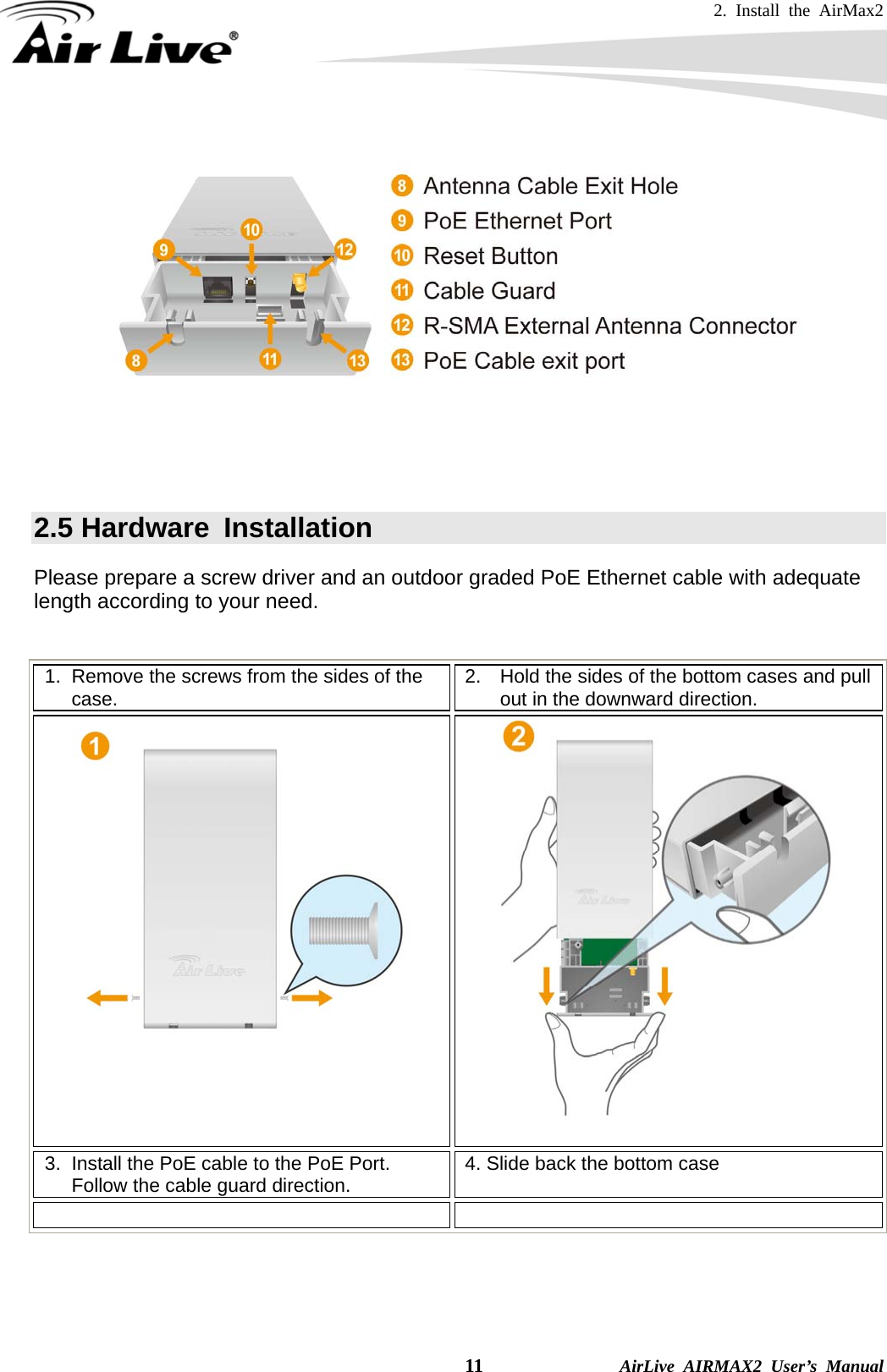 2. Install the AirMax2   11              AirLive AIRMAX2 User’s Manual       2.5 Hardware  Installation   Please prepare a screw driver and an outdoor graded PoE Ethernet cable with adequate length according to your need.  1.  Remove the screws from the sides of the case.  2.  Hold the sides of the bottom cases and pull out in the downward direction.    3.  Install the PoE cable to the PoE Port.   Follow the cable guard direction.  4. Slide back the bottom case   