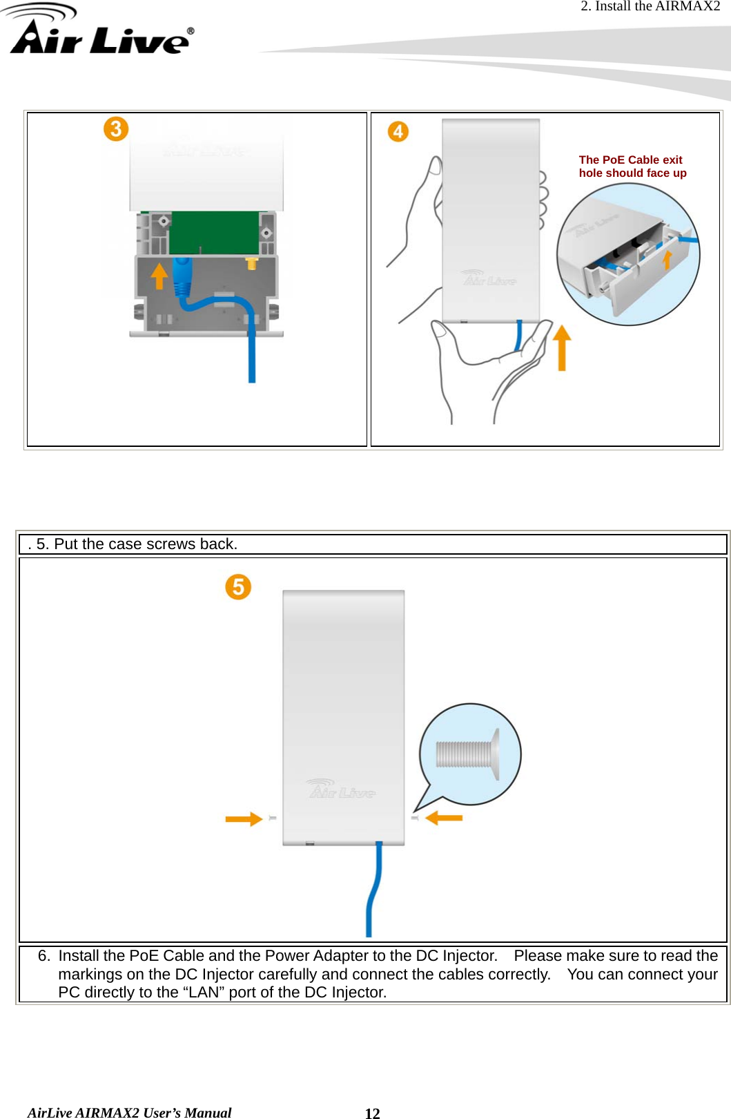 2. Install the AIRMAX2  AirLive AIRMAX2 User’s Manual  12      . 5. Put the case screws back.  6.  Install the PoE Cable and the Power Adapter to the DC Injector.    Please make sure to read the markings on the DC Injector carefully and connect the cables correctly.    You can connect your PC directly to the “LAN” port of the DC Injector. The PoE Cable exit hole should face up   