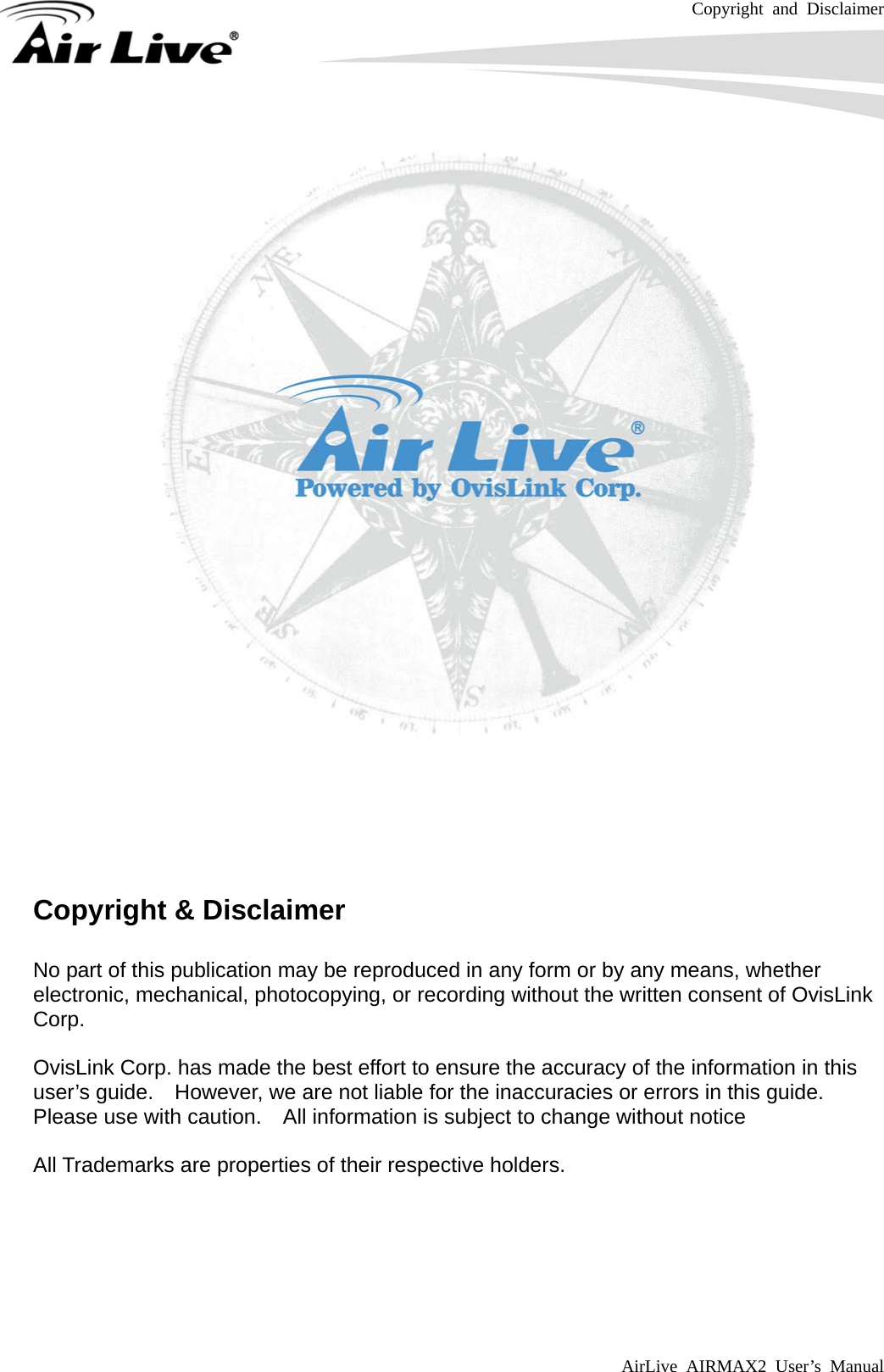 Copyright and Disclaimer AirLive AIRMAX2 User’s Manual           Copyright &amp; Disclaimer  No part of this publication may be reproduced in any form or by any means, whether electronic, mechanical, photocopying, or recording without the written consent of OvisLink Corp.   OvisLink Corp. has made the best effort to ensure the accuracy of the information in this user’s guide.    However, we are not liable for the inaccuracies or errors in this guide.   Please use with caution.    All information is subject to change without notice  All Trademarks are properties of their respective holders.       