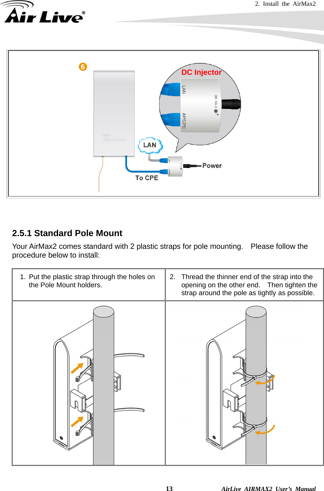 2. Install the AirMax2   13              AirLive AIRMAX2 User’s Manual     2.5.1 Standard Pole Mount Your AirMax2 comes standard with 2 plastic straps for pole mounting.    Please follow the procedure below to install:  1.  Put the plastic strap through the holes on the Pole Mount holders.  2.  Thread the thinner end of the strap into the opening on the other end.    Then tighten the strap around the pole as tightly as possible.    DC Injector 