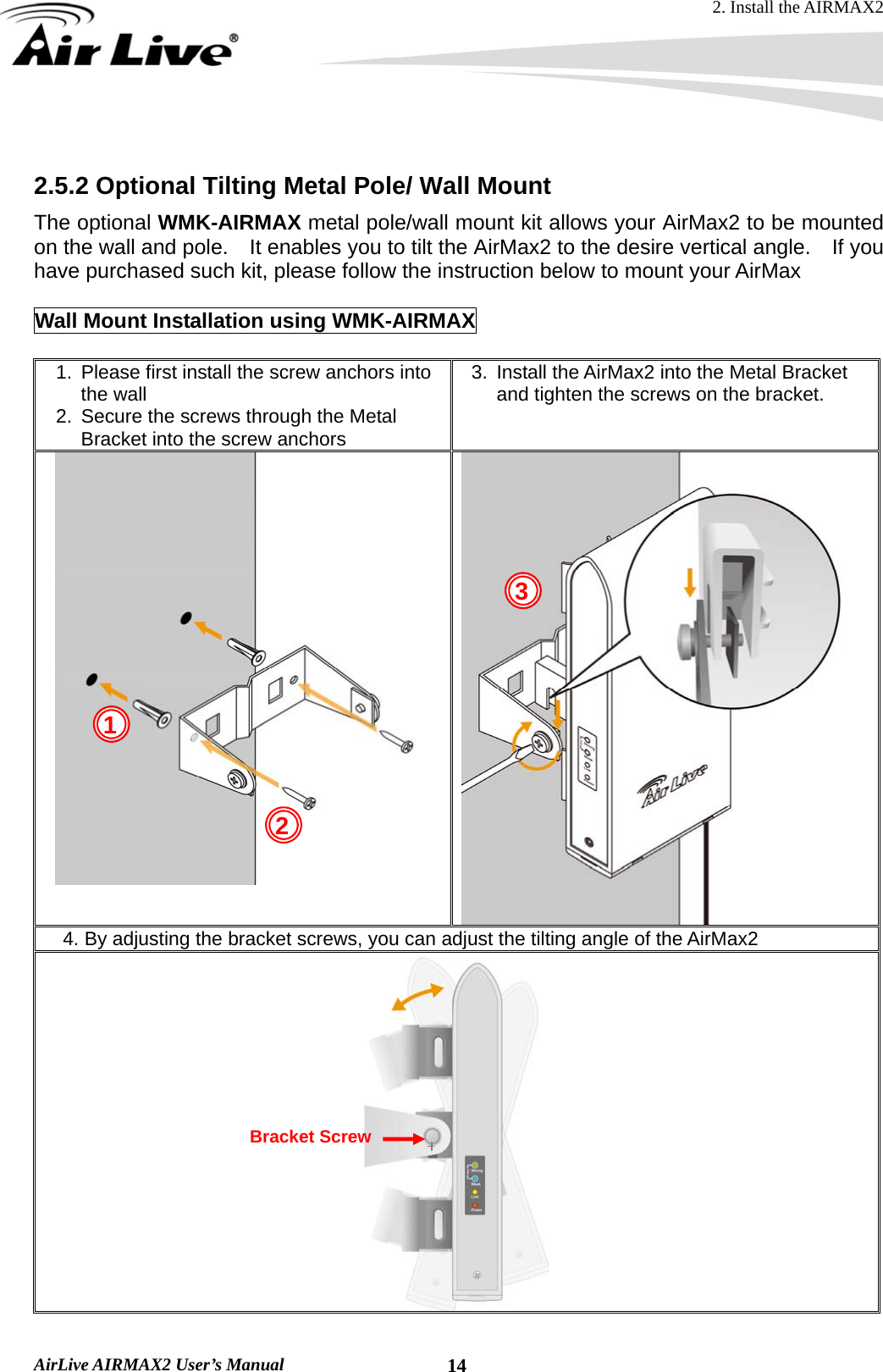 2. Install the AIRMAX2  AirLive AIRMAX2 User’s Manual  14  2.5.2 Optional Tilting Metal Pole/ Wall Mount The optional WMK-AIRMAX metal pole/wall mount kit allows your AirMax2 to be mounted on the wall and pole.    It enables you to tilt the AirMax2 to the desire vertical angle.    If you have purchased such kit, please follow the instruction below to mount your AirMax  Wall Mount Installation using WMK-AIRMAX  1.  Please first install the screw anchors into the wall 2.  Secure the screws through the Metal Bracket into the screw anchors 3.  Install the AirMax2 into the Metal Bracket and tighten the screws on the bracket.  4. By adjusting the bracket screws, you can adjust the tilting angle of the AirMax2  1 2 3Bracket Screw 
