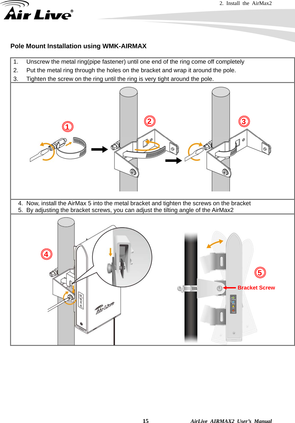 2. Install the AirMax2   15              AirLive AIRMAX2 User’s Manual Pole Mount Installation using WMK-AIRMAX  1.  Unscrew the metal ring(pipe fastener) until one end of the ring come off completely   2.  Put the metal ring through the holes on the bracket and wrap it around the pole. 3.  Tighten the screw on the ring until the ring is very tight around the pole.   4.  Now, install the AirMax 5 into the metal bracket and tighten the screws on the bracket   5.  By adjusting the bracket screws, you can adjust the tilting angle of the AirMax2               Bracket Screw 1  24 3 5