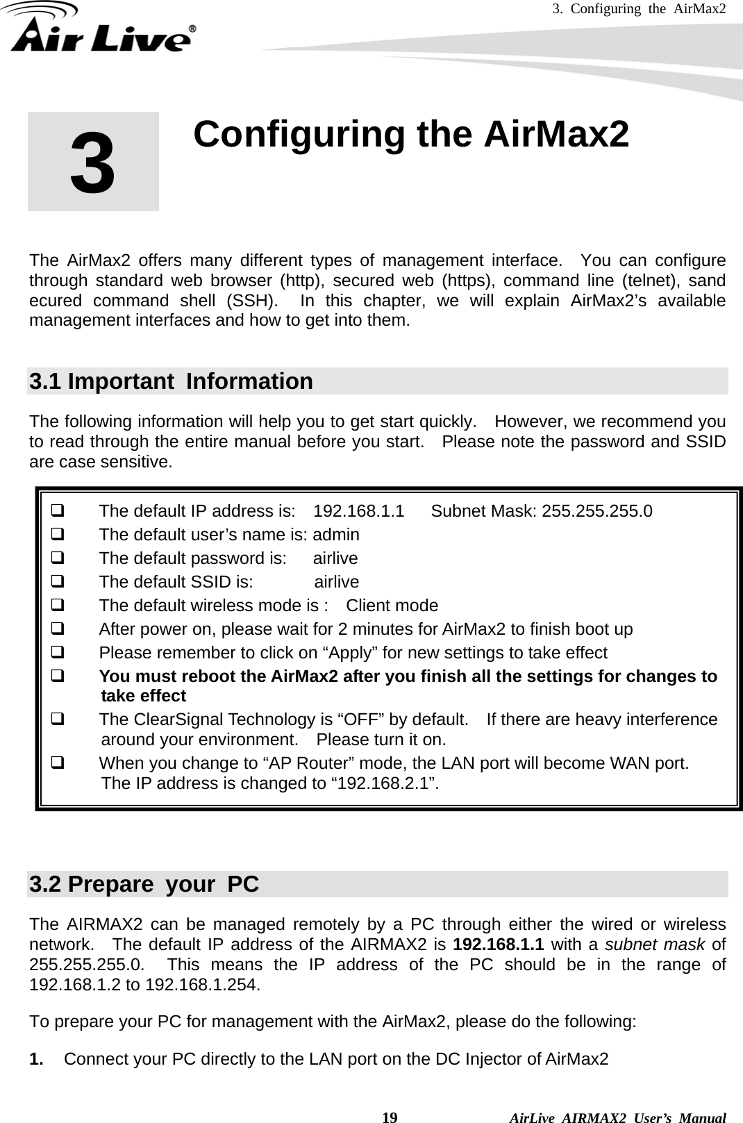 3. Configuring the AirMax2    19              AirLive AIRMAX2 User’s Manual        The AirMax2 offers many different types of management interface.  You can configure through standard web browser (http), secured web (https), command line (telnet), sand ecured command shell (SSH).  In this chapter, we will explain AirMax2’s available management interfaces and how to get into them.      3.1 Important  Information The following information will help you to get start quickly.  However, we recommend you to read through the entire manual before you start.   Please note the password and SSID are case sensitive.        The default IP address is:    192.168.1.1   Subnet Mask: 255.255.255.0   The default user’s name is: admin   The default password is:      airlive   The default SSID is:       airlive   The default wireless mode is :    Client mode   After power on, please wait for 2 minutes for AirMax2 to finish boot up   Please remember to click on “Apply” for new settings to take effect  You must reboot the AirMax2 after you finish all the settings for changes to take effect   The ClearSignal Technology is “OFF” by default.    If there are heavy interference around your environment.    Please turn it on.     When you change to “AP Router” mode, the LAN port will become WAN port.   The IP address is changed to “192.168.2.1”.    3.2 Prepare your PC The AIRMAX2 can be managed remotely by a PC through either the wired or wireless network.  The default IP address of the AIRMAX2 is 192.168.1.1 with a subnet mask of  255.255.255.0.  This means the IP address of the PC should be in the range of 192.168.1.2 to 192.168.1.254.   To prepare your PC for management with the AirMax2, please do the following: 1.  Connect your PC directly to the LAN port on the DC Injector of AirMax2 3  3. Configuring the AirMax2  