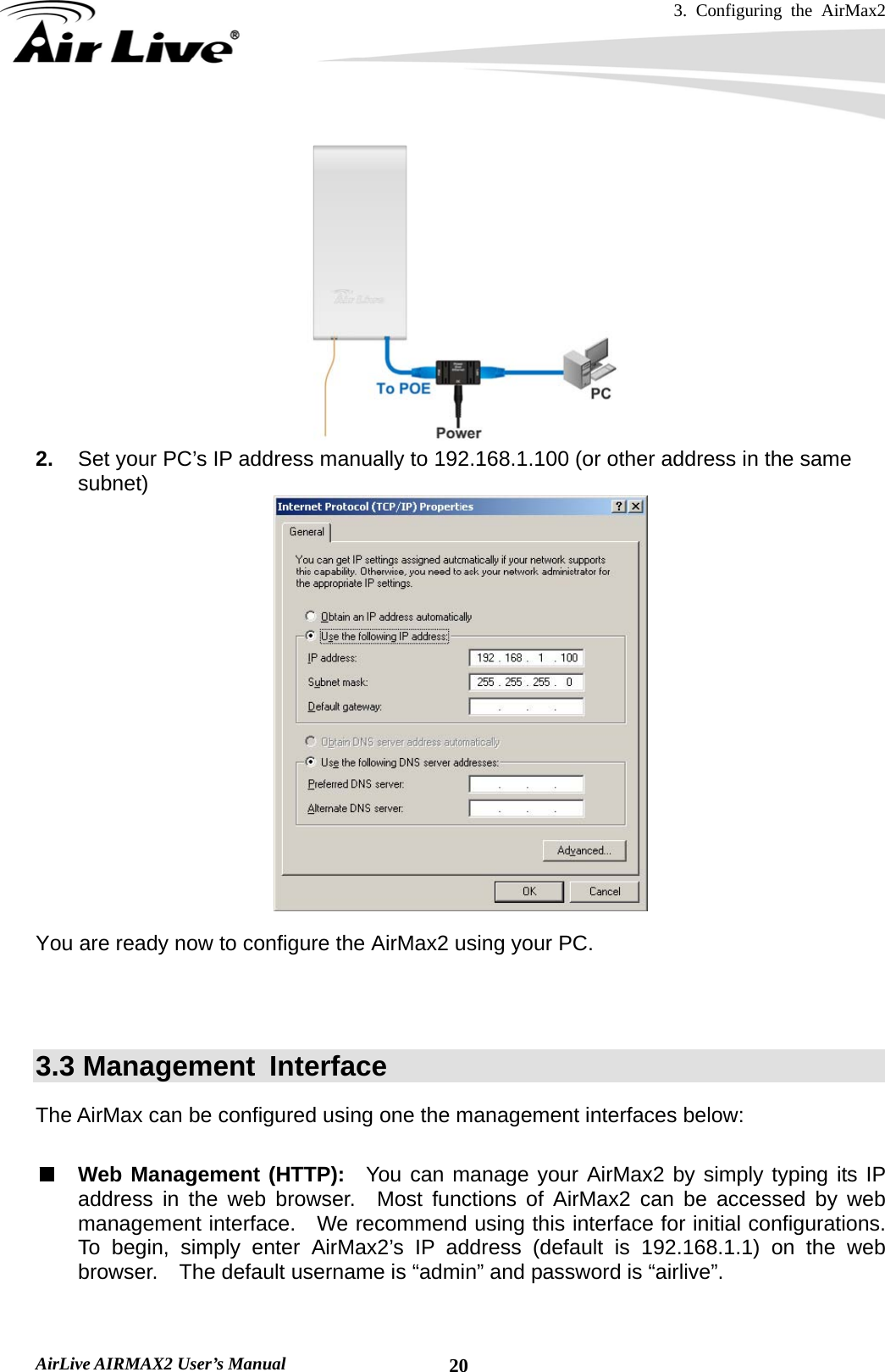 3. Configuring the AirMax2   AirLive AIRMAX2 User’s Manual  20 2.  Set your PC’s IP address manually to 192.168.1.100 (or other address in the same subnet)   You are ready now to configure the AirMax2 using your PC.        3.3 Management  Interface The AirMax can be configured using one the management interfaces below:  Web Management (HTTP):  You can manage your AirMax2 by simply typing its IP address in the web browser.  Most functions of AirMax2 can be accessed by web management interface.    We recommend using this interface for initial configurations.   To begin, simply enter AirMax2’s IP address (default is 192.168.1.1) on the web browser.  The default username is “admin” and password is “airlive”.  