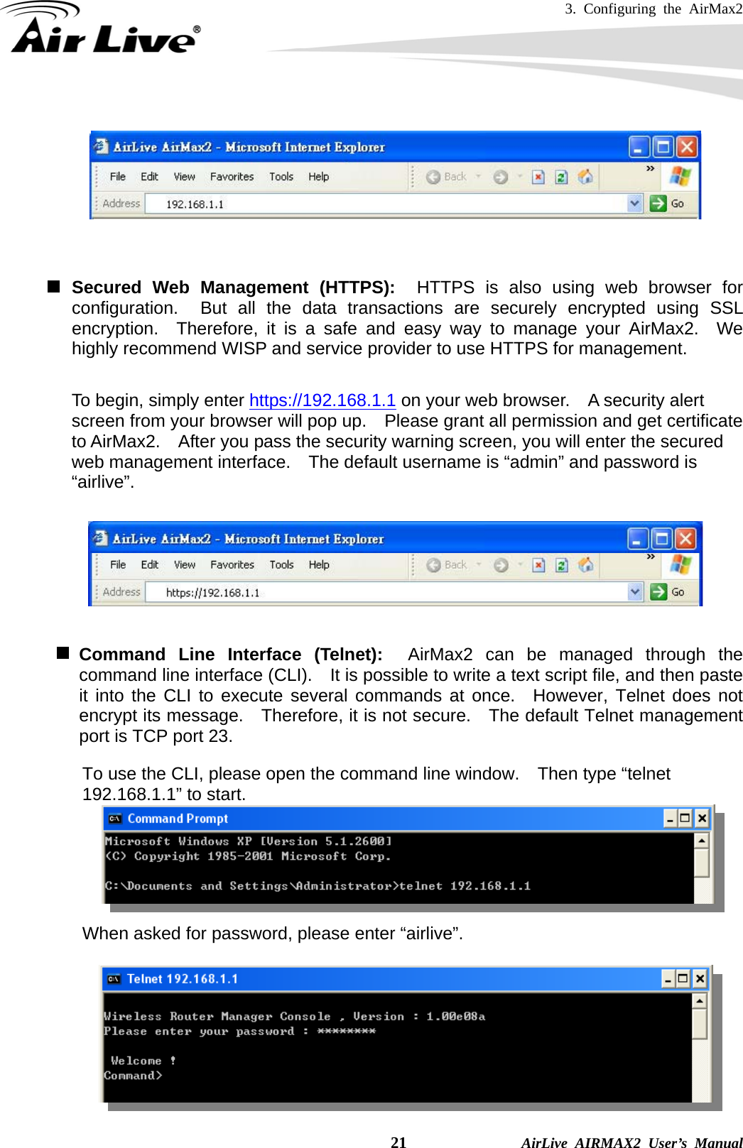 3. Configuring the AirMax2    21              AirLive AIRMAX2 User’s Manual     Secured Web Management (HTTPS):  HTTPS is also using web browser for configuration.  But all the data transactions are securely encrypted using SSL encryption.  Therefore, it is a safe and easy way to manage your AirMax2.  We highly recommend WISP and service provider to use HTTPS for management.       To begin, simply enter https://192.168.1.1 on your web browser.    A security alert screen from your browser will pop up.    Please grant all permission and get certificate to AirMax2.    After you pass the security warning screen, you will enter the secured web management interface.    The default username is “admin” and password is “airlive”.     Command Line Interface (Telnet):  AirMax2 can be managed through the command line interface (CLI).    It is possible to write a text script file, and then paste it into the CLI to execute several commands at once.  However, Telnet does not encrypt its message.    Therefore, it is not secure.    The default Telnet management port is TCP port 23.  To use the CLI, please open the command line window.    Then type “telnet 192.168.1.1” to start.          When asked for password, please enter “airlive”.             