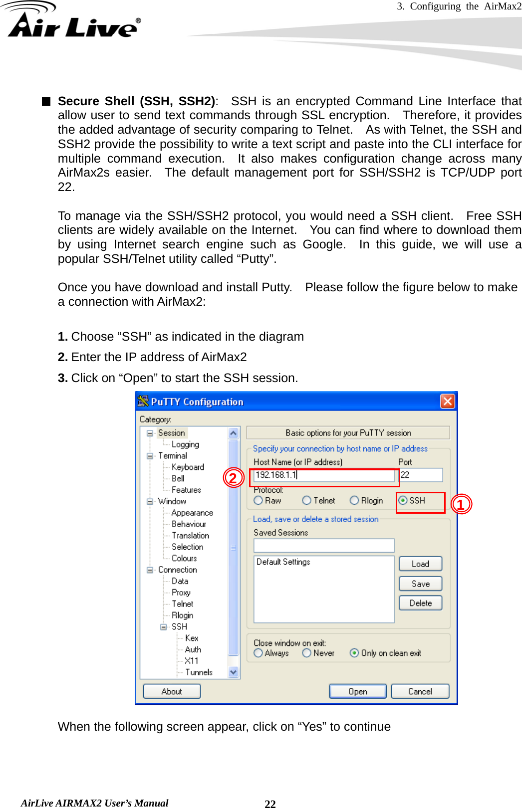 3. Configuring the AirMax2   AirLive AIRMAX2 User’s Manual  22 Secure Shell (SSH, SSH2):  SSH is an encrypted Command Line Interface that allow user to send text commands through SSL encryption.  Therefore, it provides the added advantage of security comparing to Telnet.    As with Telnet, the SSH and SSH2 provide the possibility to write a text script and paste into the CLI interface for multiple command execution.  It also makes configuration change across many AirMax2s easier.  The default management port for SSH/SSH2 is TCP/UDP port 22.  To manage via the SSH/SSH2 protocol, you would need a SSH client.  Free SSH clients are widely available on the Internet.   You can find where to download them by using Internet search engine such as Google.  In this guide, we will use a popular SSH/Telnet utility called “Putty”.      Once you have download and install Putty.    Please follow the figure below to make a connection with AirMax2:  1. Choose “SSH” as indicated in the diagram 2. Enter the IP address of AirMax2 3. Click on “Open” to start the SSH session.   When the following screen appear, click on “Yes” to continue 1 2