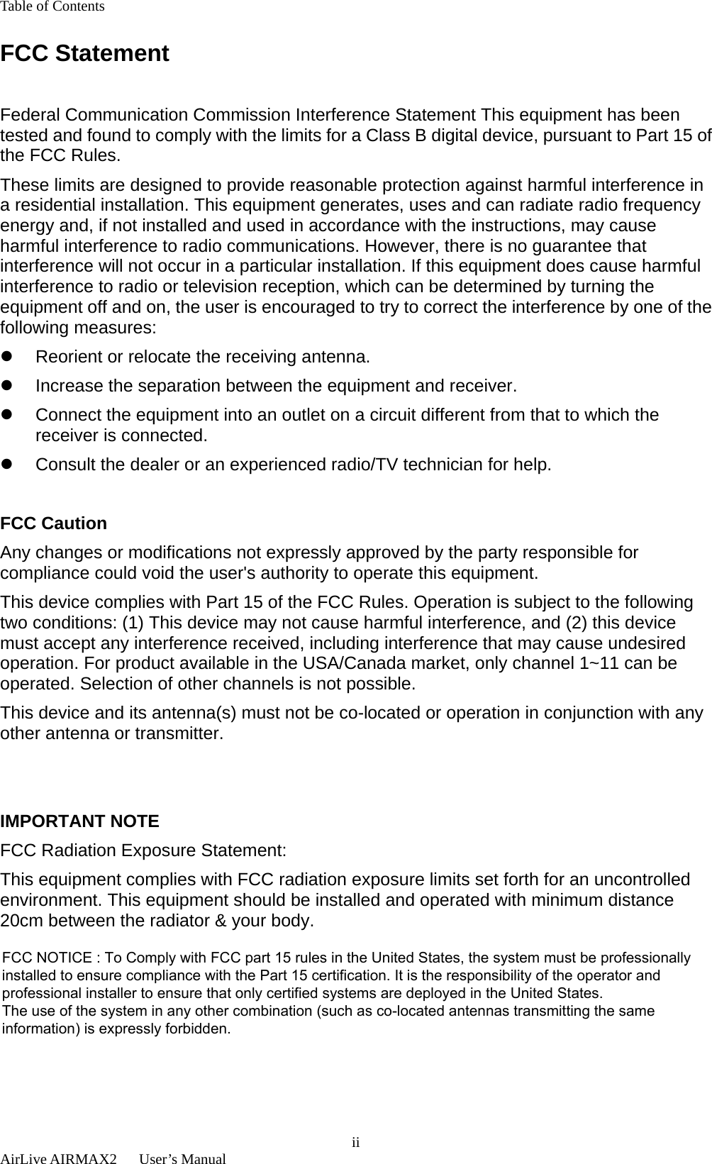 Table of Contents  AirLive AIRMAX2   User’s Manual  iiFCC Statement  Federal Communication Commission Interference Statement This equipment has been tested and found to comply with the limits for a Class B digital device, pursuant to Part 15 of the FCC Rules. These limits are designed to provide reasonable protection against harmful interference in a residential installation. This equipment generates, uses and can radiate radio frequency energy and, if not installed and used in accordance with the instructions, may cause harmful interference to radio communications. However, there is no guarantee that interference will not occur in a particular installation. If this equipment does cause harmful interference to radio or television reception, which can be determined by turning the equipment off and on, the user is encouraged to try to correct the interference by one of the following measures: z  Reorient or relocate the receiving antenna. z  Increase the separation between the equipment and receiver. z  Connect the equipment into an outlet on a circuit different from that to which the receiver is connected. z  Consult the dealer or an experienced radio/TV technician for help.  FCC Caution Any changes or modifications not expressly approved by the party responsible for compliance could void the user&apos;s authority to operate this equipment. This device complies with Part 15 of the FCC Rules. Operation is subject to the following two conditions: (1) This device may not cause harmful interference, and (2) this device must accept any interference received, including interference that may cause undesired operation. For product available in the USA/Canada market, only channel 1~11 can be operated. Selection of other channels is not possible. This device and its antenna(s) must not be co-located or operation in conjunction with any other antenna or transmitter.   IMPORTANT NOTE FCC Radiation Exposure Statement: This equipment complies with FCC radiation exposure limits set forth for an uncontrolled environment. This equipment should be installed and operated with minimum distance 20cm between the radiator &amp; your body.    FCC NOTICE : To Comply with FCC part 15 rules in the United States, the system must be professionallyinstalled to ensure compliance with the Part 15 certification. It is the responsibility of the operator andprofessional installer to ensure that only certified systems are deployed in the United States.The use of the system in any other combination (such as co-located antennas transmitting the sameinformation) is expressly forbidden.
