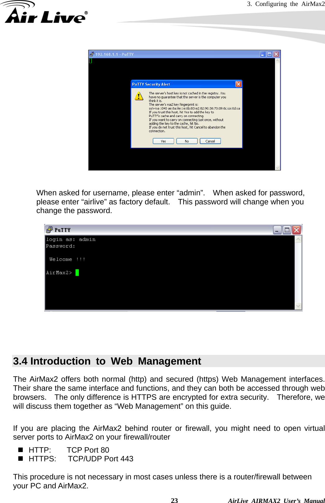 3. Configuring the AirMax2    23              AirLive AIRMAX2 User’s Manual    When asked for username, please enter “admin”.    When asked for password, please enter “airlive” as factory default.    This password will change when you change the password.       3.4 Introduction to Web Management The AirMax2 offers both normal (http) and secured (https) Web Management interfaces.  Their share the same interface and functions, and they can both be accessed through web browsers.    The only difference is HTTPS are encrypted for extra security.    Therefore, we will discuss them together as “Web Management” on this guide.  If you are placing the AirMax2 behind router or firewall, you might need to open virtual server ports to AirMax2 on your firewall/router   HTTP:    TCP Port 80   HTTPS:   TCP/UDP Port 443  This procedure is not necessary in most cases unless there is a router/firewall between your PC and AirMax2. 