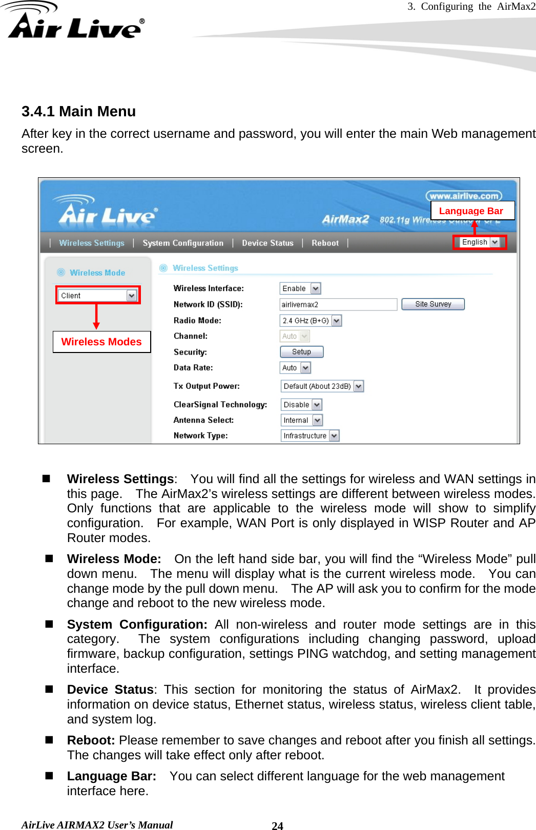3. Configuring the AirMax2   AirLive AIRMAX2 User’s Manual  24 3.4.1 Main Menu After key in the correct username and password, you will enter the main Web management screen.       Wireless Settings:    You will find all the settings for wireless and WAN settings in this page.    The AirMax2’s wireless settings are different between wireless modes.   Only functions that are applicable to the wireless mode will show to simplify configuration.  For example, WAN Port is only displayed in WISP Router and AP Router modes.    Wireless Mode:    On the left hand side bar, you will find the “Wireless Mode” pull down menu.    The menu will display what is the current wireless mode.    You can change mode by the pull down menu.    The AP will ask you to confirm for the mode change and reboot to the new wireless mode.  System Configuration: All non-wireless and router mode settings are in this category.  The system configurations including changing password, upload firmware, backup configuration, settings PING watchdog, and setting management interface.    Device Status: This section for monitoring the status of AirMax2.  It provides information on device status, Ethernet status, wireless status, wireless client table, and system log.  Reboot: Please remember to save changes and reboot after you finish all settings.   The changes will take effect only after reboot.  Language Bar:    You can select different language for the web management interface here.     Wireless Modes Language Bar