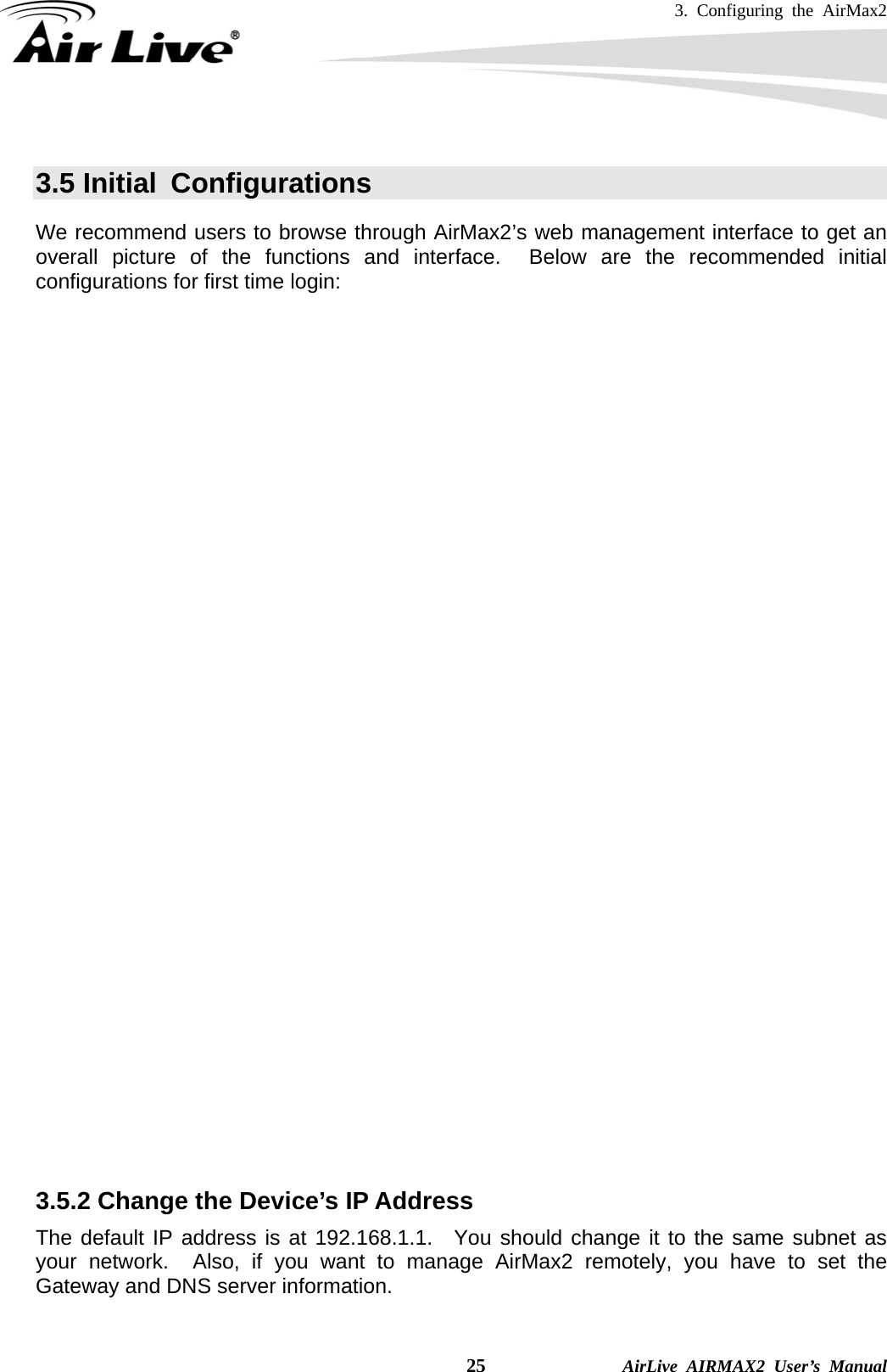 3. Configuring the AirMax2    25              AirLive AIRMAX2 User’s Manual  3.5 Initial  Configurations We recommend users to browse through AirMax2’s web management interface to get an overall picture of the functions and interface.  Below are the recommended initial configurations for first time login:  3.5.1 Changing the Regulatory Domain     The Regulatory Domain decides what channels and Tx output power levels are available for your country.  In most cases, the Regulatory Domain is already selected correctly for your country.  Please note that using the wrong Regulatory Domain is strictly prohibited.  If you live inside EU, you must use the ETSI Regulatory Domain.  If you live in United States, you must use FCC domain.  The AirMax2 is available with the following Regulatory Domain:  Regulatory Domain  Available Channels  Maximum Tx Output Power ETSI (Europe)  1 ~13  20dBm FCC (United States)  1~11  23dBm South America(11 CH)  1~11  26dBm South America(14 CH)  1~14  26dBm  To change Regulatory Domain, please go to the “Wireless Settings” page.         3.5.2 Change the Device’s IP Address   The default IP address is at 192.168.1.1.  You should change it to the same subnet as your network.  Also, if you want to manage AirMax2 remotely, you have to set the Gateway and DNS server information.  