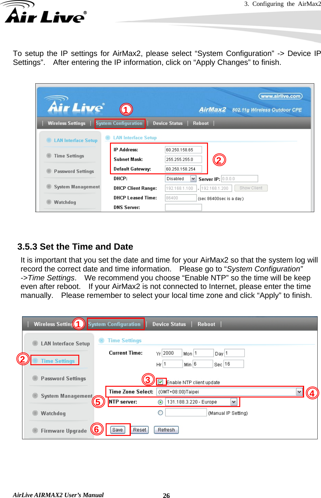 3. Configuring the AirMax2   AirLive AIRMAX2 User’s Manual  26To setup the IP settings for AirMax2, please select “System Configuration” -&gt; Device IP Settings”.    After entering the IP information, click on “Apply Changes” to finish.     3.5.3 Set the Time and Date     It is important that you set the date and time for your AirMax2 so that the system log will record the correct date and time information.  Please go to “System Configuration” -&gt;Time Settings.    We recommend you choose “Enable NTP” so the time will be keep even after reboot.    If your AirMax2 is not connected to Internet, please enter the time manually.    Please remember to select your local time zone and click “Apply” to finish.        1 25  432 1 6 
