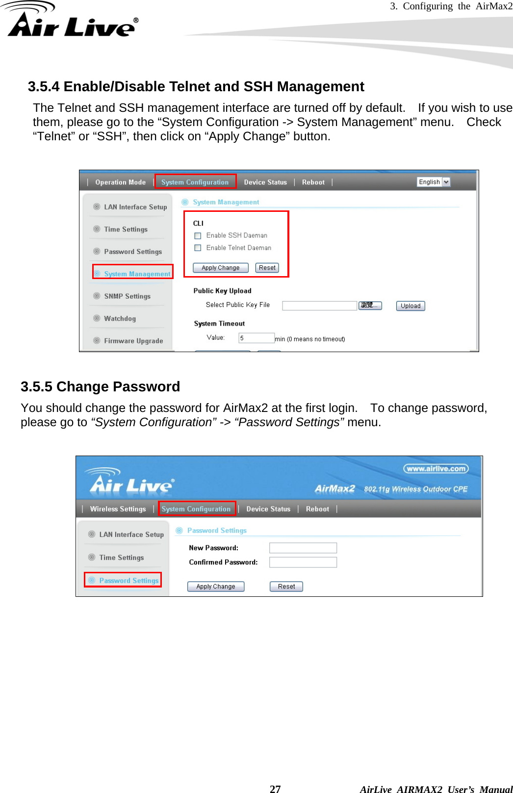 3. Configuring the AirMax2    27              AirLive AIRMAX2 User’s Manual 3.5.4 Enable/Disable Telnet and SSH Management     The Telnet and SSH management interface are turned off by default.    If you wish to use them, please go to the “System Configuration -&gt; System Management” menu.  Check “Telnet” or “SSH”, then click on “Apply Change” button.    3.5.5 Change Password You should change the password for AirMax2 at the first login.    To change password, please go to “System Configuration” -&gt; “Password Settings” menu.     
