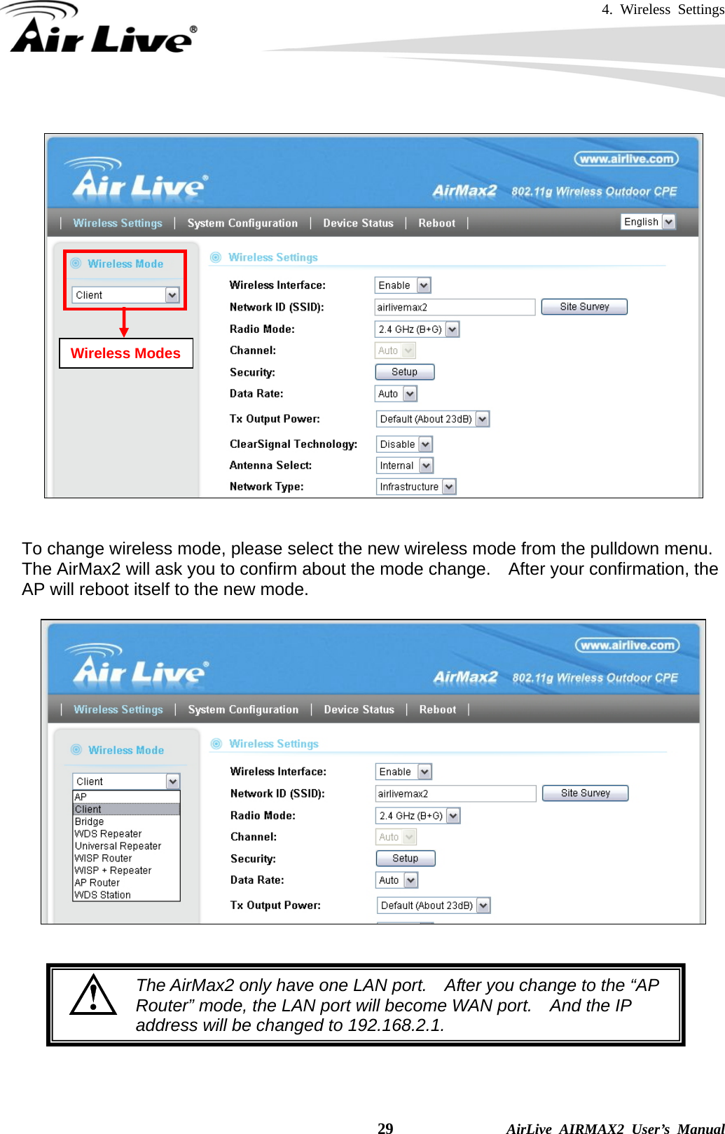 4. Wireless Settings    29              AirLive AIRMAX2 User’s Manual     To change wireless mode, please select the new wireless mode from the pulldown menu.   The AirMax2 will ask you to confirm about the mode change.    After your confirmation, the AP will reboot itself to the new mode.              Wireless Modes The AirMax2 only have one LAN port.    After you change to the “AP Router” mode, the LAN port will become WAN port.    And the IP address will be changed to 192.168.2.1.