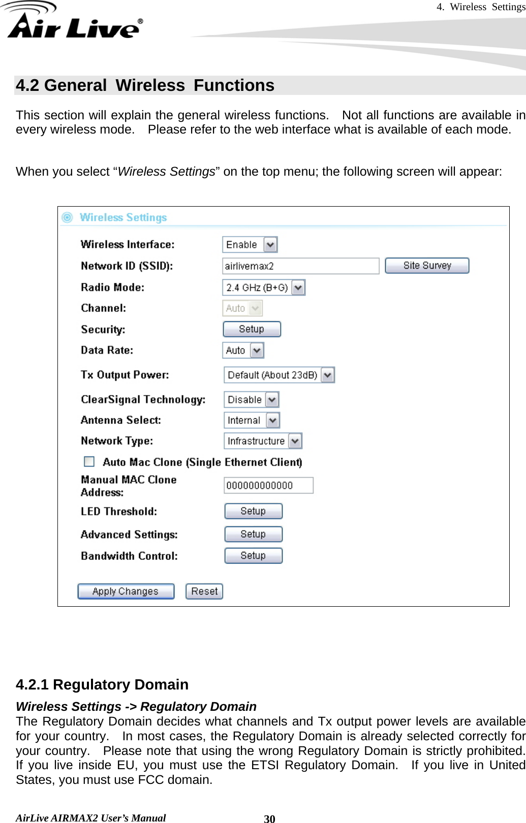 4. Wireless Settings   AirLive AIRMAX2 User’s Manual  304.2 General Wireless Functions This section will explain the general wireless functions.    Not all functions are available in every wireless mode.    Please refer to the web interface what is available of each mode.    When you select “Wireless Settings” on the top menu; the following screen will appear:       4.2.1 Regulatory Domain Wireless Settings -&gt; Regulatory Domain The Regulatory Domain decides what channels and Tx output power levels are available for your country.  In most cases, the Regulatory Domain is already selected correctly for your country.  Please note that using the wrong Regulatory Domain is strictly prohibited.  If you live inside EU, you must use the ETSI Regulatory Domain.  If you live in United States, you must use FCC domain. 