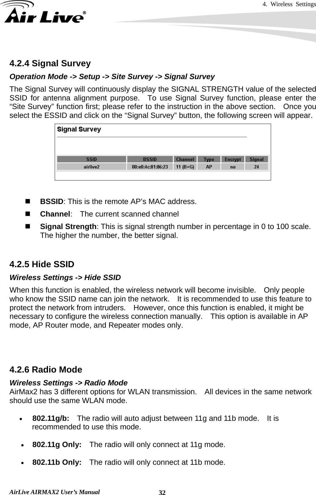 4. Wireless Settings   AirLive AIRMAX2 User’s Manual  32 4.2.4 Signal Survey Operation Mode -&gt; Setup -&gt; Site Survey -&gt; Signal Survey The Signal Survey will continuously display the SIGNAL STRENGTH value of the selected SSID for antenna alignment purpose.  To use Signal Survey function, please enter the “Site Survey” function first; please refer to the instruction in the above section.    Once you select the ESSID and click on the “Signal Survey” button, the following screen will appear.    BSSID: This is the remote AP’s MAC address.  Channel:    The current scanned channel  Signal Strength: This is signal strength number in percentage in 0 to 100 scale.   The higher the number, the better signal.  4.2.5 Hide SSID Wireless Settings -&gt; Hide SSID When this function is enabled, the wireless network will become invisible.    Only people who know the SSID name can join the network.    It is recommended to use this feature to protect the network from intruders.    However, once this function is enabled, it might be necessary to configure the wireless connection manually.    This option is available in AP mode, AP Router mode, and Repeater modes only.   4.2.6 Radio Mode Wireless Settings -&gt; Radio Mode AirMax2 has 3 different options for WLAN transmission.    All devices in the same network should use the same WLAN mode. • 802.11g/b:  The radio will auto adjust between 11g and 11b mode.    It is recommended to use this mode. • 802.11g Only:    The radio will only connect at 11g mode.     • 802.11b Only:    The radio will only connect at 11b mode. 