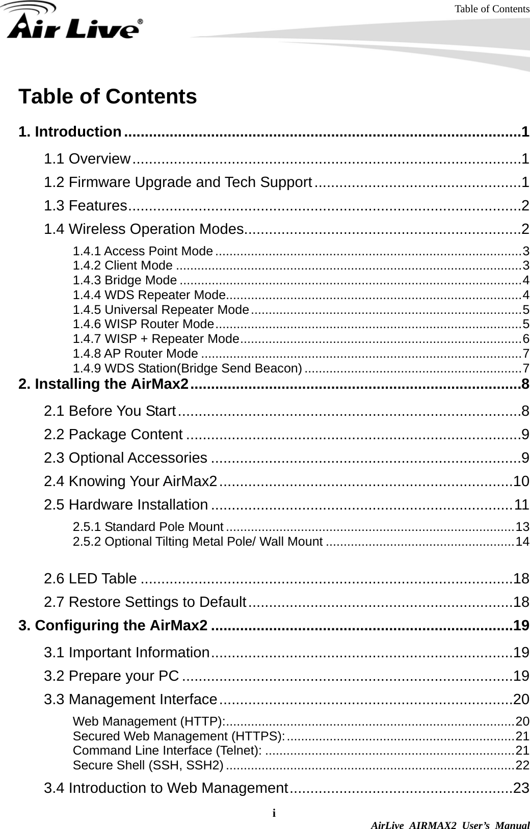 Table of Contents i  AirLive AIRMAX2 User’s Manual Table of Contents  1. Introduction................................................................................................1 1.1 Overview..............................................................................................1 1.2 Firmware Upgrade and Tech Support..................................................1 1.3 Features...............................................................................................2 1.4 Wireless Operation Modes...................................................................2 1.4.1 Access Point Mode ......................................................................................3 1.4.2 Client Mode .................................................................................................3 1.4.3 Bridge Mode ................................................................................................4 1.4.4 WDS Repeater Mode...................................................................................4 1.4.5 Universal Repeater Mode............................................................................5 1.4.6 WISP Router Mode......................................................................................5 1.4.7 WISP + Repeater Mode...............................................................................6 1.4.8 AP Router Mode ..........................................................................................7 1.4.9 WDS Station(Bridge Send Beacon) .............................................................7 2. Installing the AirMax2................................................................................8 2.1 Before You Start...................................................................................8 2.2 Package Content .................................................................................9 2.3 Optional Accessories ...........................................................................9 2.4 Knowing Your AirMax2.......................................................................10 2.5 Hardware Installation .........................................................................11 2.5.1 Standard Pole Mount .................................................................................13 2.5.2 Optional Tilting Metal Pole/ Wall Mount .....................................................14 2.5.3 Installing External Antenna ........................................................................16 2.6 LED Table ..........................................................................................18 2.7 Restore Settings to Default................................................................18 3. Configuring the AirMax2 .........................................................................19 3.1 Important Information.........................................................................19 3.2 Prepare your PC ................................................................................19 3.3 Management Interface.......................................................................20 Web Management (HTTP):.................................................................................20 Secured Web Management (HTTPS):................................................................21 Command Line Interface (Telnet): ......................................................................21 Secure Shell (SSH, SSH2) .................................................................................22 3.4 Introduction to Web Management......................................................23 