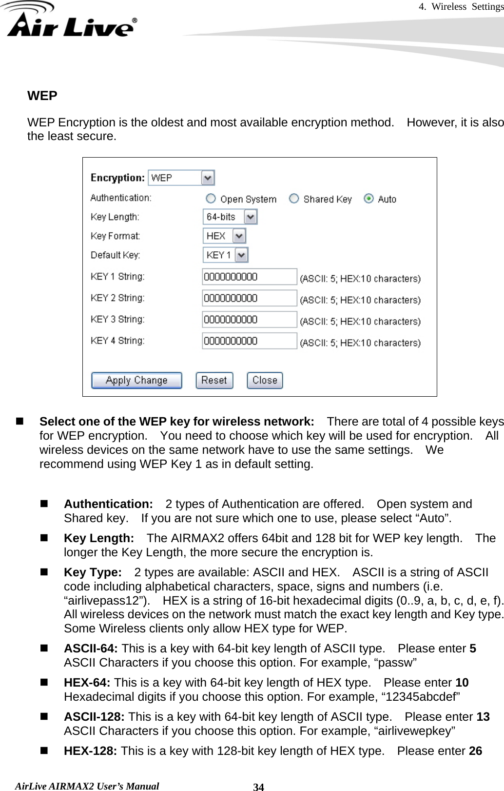 4. Wireless Settings   AirLive AIRMAX2 User’s Manual  34 WEP WEP Encryption is the oldest and most available encryption method.    However, it is also the least secure.       Select one of the WEP key for wireless network:    There are total of 4 possible keys for WEP encryption.    You need to choose which key will be used for encryption.  All wireless devices on the same network have to use the same settings.    We recommend using WEP Key 1 as in default setting.   Authentication:  2 types of Authentication are offered.    Open system and Shared key.    If you are not sure which one to use, please select “Auto”.  Key Length:    The AIRMAX2 offers 64bit and 128 bit for WEP key length.    The longer the Key Length, the more secure the encryption is.  Key Type:    2 types are available: ASCII and HEX.    ASCII is a string of ASCII code including alphabetical characters, space, signs and numbers (i.e. “airlivepass12”).    HEX is a string of 16-bit hexadecimal digits (0..9, a, b, c, d, e, f).   All wireless devices on the network must match the exact key length and Key type.   Some Wireless clients only allow HEX type for WEP.  ASCII-64: This is a key with 64-bit key length of ASCII type.    Please enter 5 ASCII Characters if you choose this option. For example, “passw”  HEX-64: This is a key with 64-bit key length of HEX type.    Please enter 10 Hexadecimal digits if you choose this option. For example, “12345abcdef”  ASCII-128: This is a key with 64-bit key length of ASCII type.    Please enter 13 ASCII Characters if you choose this option. For example, “airlivewepkey”  HEX-128: This is a key with 128-bit key length of HEX type.    Please enter 26 