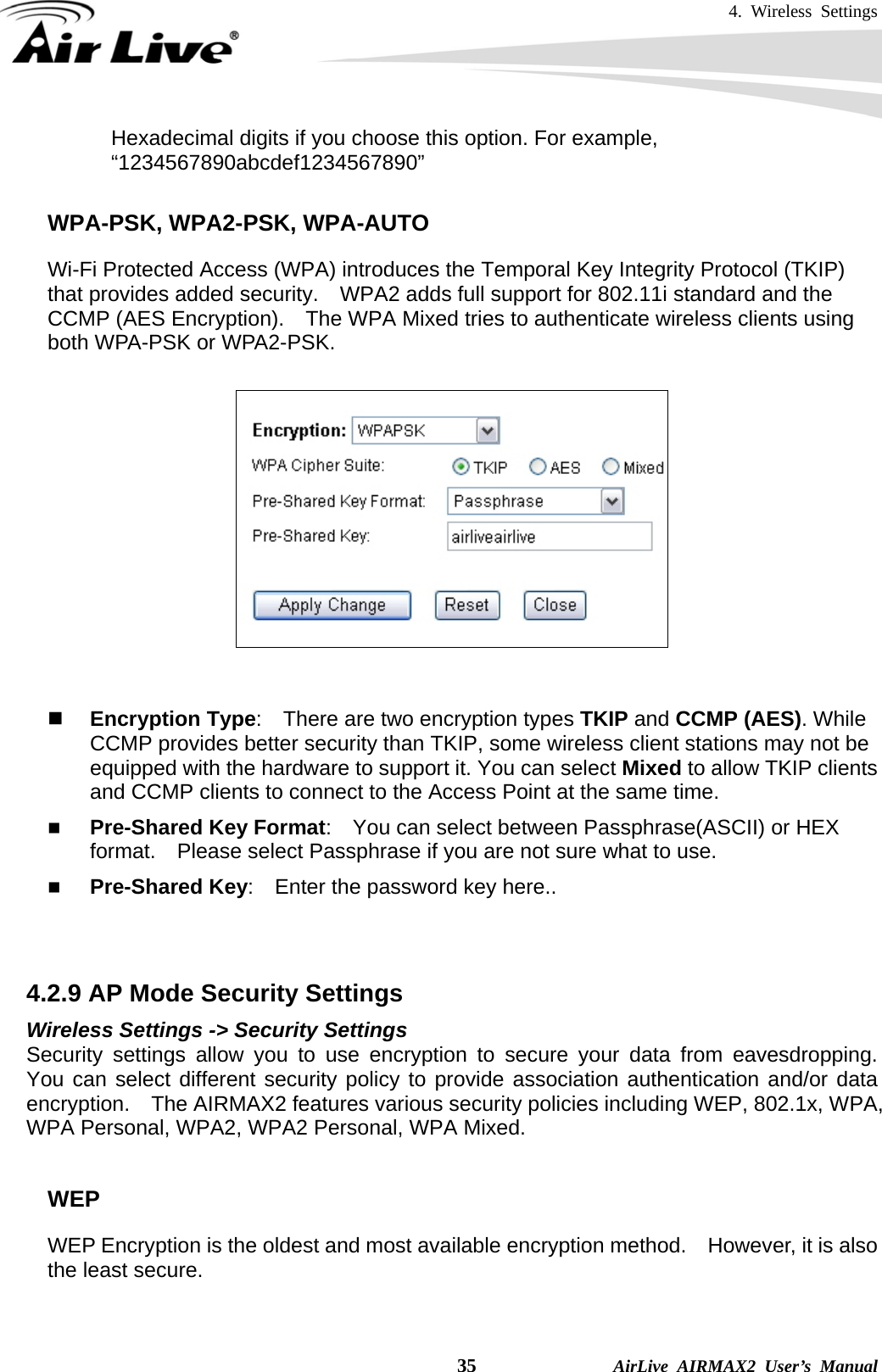 4. Wireless Settings    35              AirLive AIRMAX2 User’s Manual Hexadecimal digits if you choose this option. For example, “1234567890abcdef1234567890”  WPA-PSK, WPA2-PSK, WPA-AUTO Wi-Fi Protected Access (WPA) introduces the Temporal Key Integrity Protocol (TKIP) that provides added security.    WPA2 adds full support for 802.11i standard and the CCMP (AES Encryption).    The WPA Mixed tries to authenticate wireless clients using both WPA-PSK or WPA2-PSK.          Encryption Type:    There are two encryption types TKIP and CCMP (AES). While CCMP provides better security than TKIP, some wireless client stations may not be equipped with the hardware to support it. You can select Mixed to allow TKIP clients and CCMP clients to connect to the Access Point at the same time.    Pre-Shared Key Format:    You can select between Passphrase(ASCII) or HEX format.    Please select Passphrase if you are not sure what to use.  Pre-Shared Key:    Enter the password key here..   4.2.9 AP Mode Security Settings Wireless Settings -&gt; Security Settings Security settings allow you to use encryption to secure your data from eavesdropping.  You can select different security policy to provide association authentication and/or data encryption.  The AIRMAX2 features various security policies including WEP, 802.1x, WPA, WPA Personal, WPA2, WPA2 Personal, WPA Mixed.      WEP WEP Encryption is the oldest and most available encryption method.    However, it is also the least secure.    